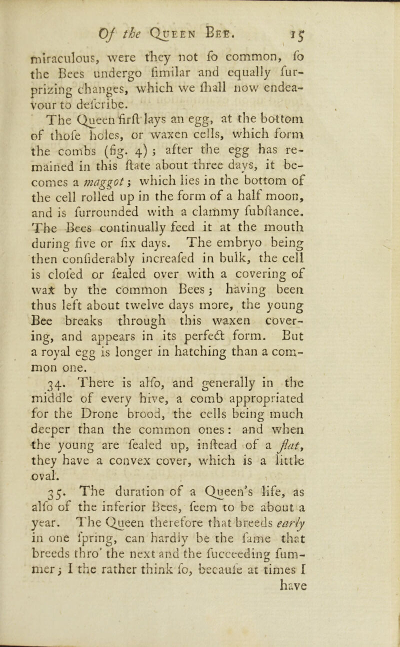 miraculous, were they not fo common, fo the Bees undergo iimilar and equally fur- prizing changes, which we fliali now endea- vour to delcribe. The Queen firfl;-lays an egg, at the bottom of thofe holes, or waxen cells, which form the combs (%. 4) ; after the egg has re- mained in this ftate about three days, it be- comes a maggot; which lies in the bottom of the cell rolled up in the form of a half moon, and is furrounded with a clammy lubftance. The Bees continually feed it at the mouth during five or fix days. The embryo being then confiderably increafed in bulk, the cell is clofed or fealed over with a covering of \v2it by the common Bees; having been thus left about twelve days more, the young Bee breaks through this waxen cover- ing, and appears in its perfect form. But a royal egg is longer in hatching than a com- mon one. 34. There is alfo, and generally in the middle of every hive, a comb appropriated for the Drone brood, the cells being much deeper than the common ones: and when the young are fealed up, inftead of a jlat^ they have a convex cover, which is a little oval. 35. The duration of a Queen's life, as alfo of the inferior Bees, feem to be about a year. Idle Queen therefore that breeds early in one Ipring, can hardly be the fame that breeds thro' the next and the fucceeding fum- mer; I the rather think fo, becaufe at times I have