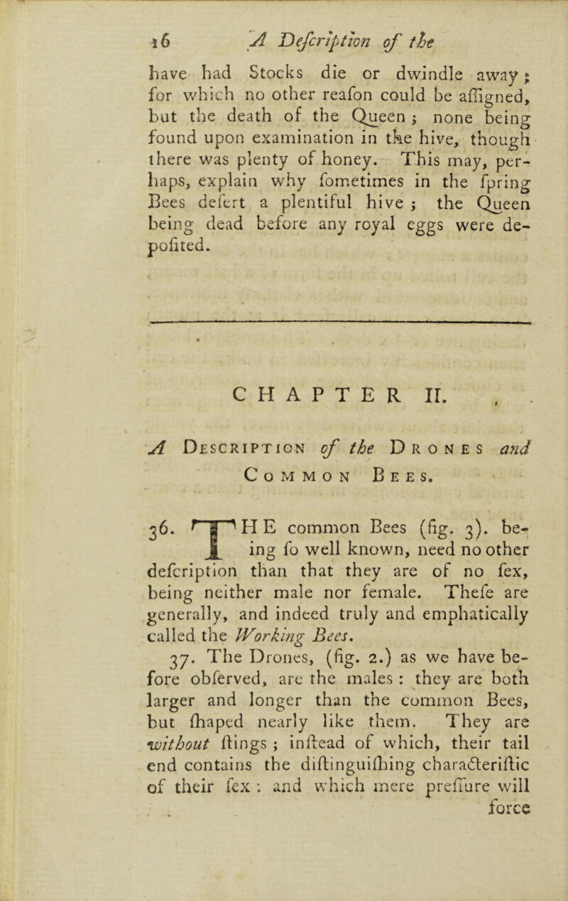 have had Stocks die or dwindle away * for which no other reafon could be affigned, but the death of the Queen \ none being found upon examination in tke hive, though there was plenty of honey. This may, per- haps, explain why fometimes in the fpring Bees defert a plentiful hive ; the Queen being dead before any royal eggs were de- pofited. C H A P T E R IL ’A Description of the Drones ajid Common Bees. 36. ^HE common Bees (fig. 3). be- J|[ ing fo well known, need no other defcription than that they are of no fex, being neither male nor female. Thefe are generally, and indeed truly and emphatically called the Work 'mg Bees. 37. The Drones, (fig. 2.) as we have be- fore obferved, are the males : they are both larger and longer than the common Bees, but fhaped nearly like them. They are •without dings ; inftead of which, their tail end contains the diftinguifbing charadleridic of their fcx ; and which mere preffure will force