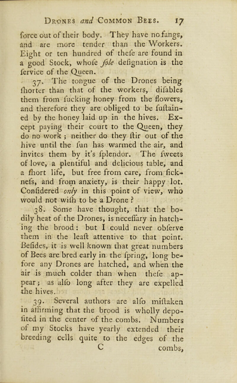 force out of their body. They have no fangs, and are more tender than the Workers. Eight or ten hundred of thefe are found in a good Stock, whofe fgle defignation is the fervice of the Queen. 37. The tongue of the Drones being fliorter than that of the workers, difables them from fucking honey from the flowers, and therefore they are obliged to be fuftain- ed by the honey laid up in the hives. Ex- cept paying their court to the Queen, they do no work ; neither do they ftir out of the hive until the fun has warmed the air, and invites them by it's fplendor. The fweets of love, a plentiful and delicious table, and a fliort life, but free from care, fromTick- nefs, and from anxiety, is their happy lot. Confidered in this ’^point of view, who would not*wi{h to be a Drone ? 38. Some have thought, that the bo- dily heat of the Drones, is necefiary in hatch- ing the brood: but I could never obferve them in the lead attentive to that point. Befides, it is well known’ that great numbers of Bees are bred early in the fpring, long be- fore any Drones are hatched, and when the air ds much colder than when thefe ap- pear ; as alfo long after they are expelled the hives. 39. Several authors are alfo miftaken in affirming that the brood is wholly depo- fited in the center of the combs. Numbers of my Stocks have yearly extended their breeding cells quite to the edges of the C combs.