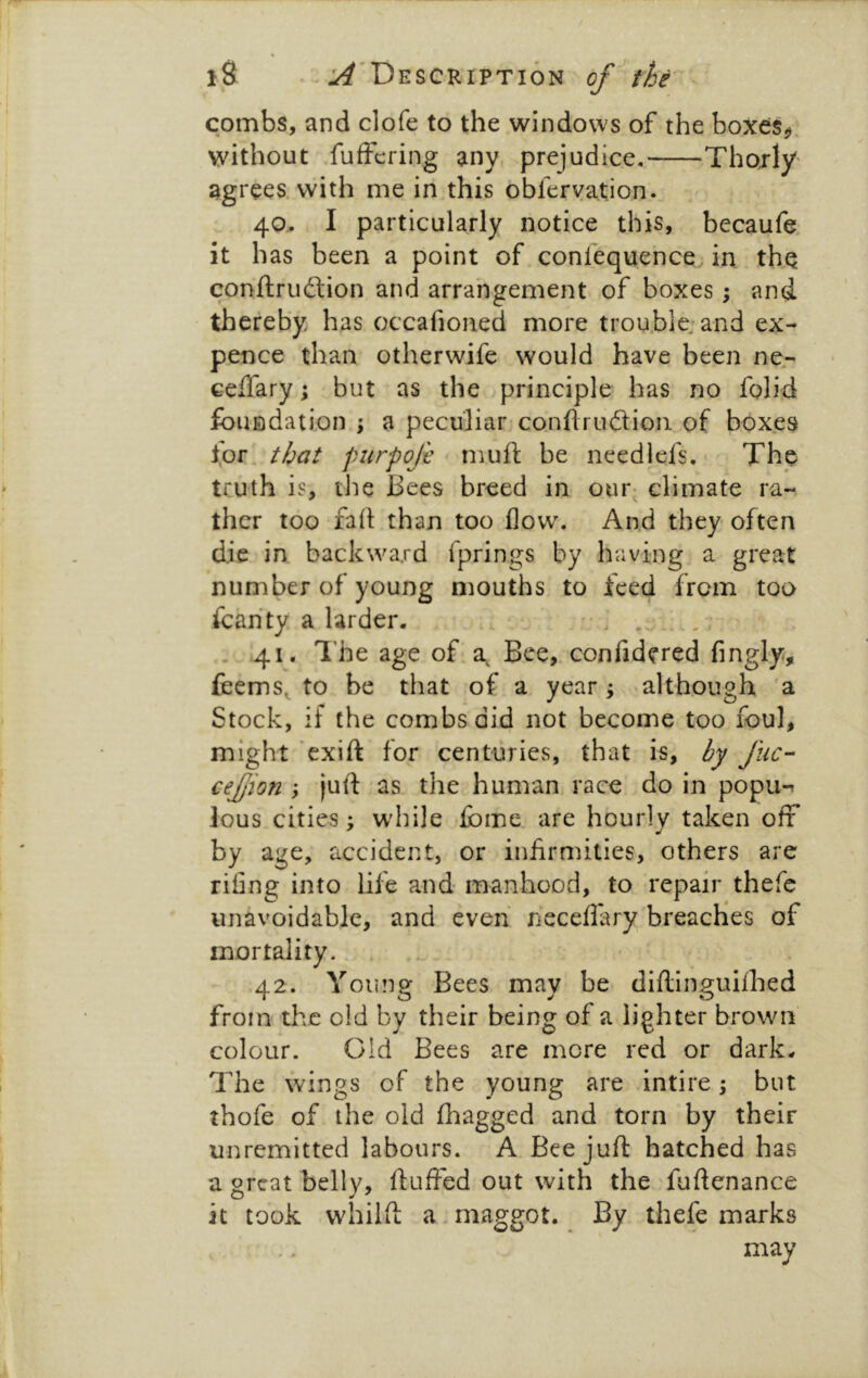 - j^'Description of the combs, and clofe to the windows of the boxeSj^ without fuffcring any. prejudice, Thorly' agrees with me in this obferyation. 40. I particularly notice this, becaufe, it has been a point of confequence in the conftriiftion and arrangement of boxes; and thereby has occafioned more trouble; and ex- pence than otherwife would have been ne,- ceffary; but as the principle has no folid foundation ; a peculiar'conflrudion of boxes for that purpofe inuft be needlefs. < Thp truth is, the Bees breed in our- climate ra- ther too fad than too flow. And they often die in backward fprings by having a great number of young mouths to feed from too fcahty a larder. ■ . 41. I'he age of a, Bee,, confidered fingly, feems, to be that of a year ^ although 'a Stock, if the combs did not become too foul, might ‘exift for centuries, that is, by fiic- cej/ion ; juft as the human race do in popu-r lous cities, wdiile Ibme are hourly taken off* by age, accident, or infirmities, others arc riling into life and manhood, to repair thefe unavoidable, and even neceflary breaches of mortality. .42. Yoiing Bees may be diftinguifhed from the old by their being of a lighter brown colour. Old Bees are more red or dark^ The wings of the young are intire i but thofe of the old fhagged and torn by their unremitted labours. A Bee juft: hatched has a great belly, ftufted out with the fuftenance it took whilft a maggot. By thefe marks may