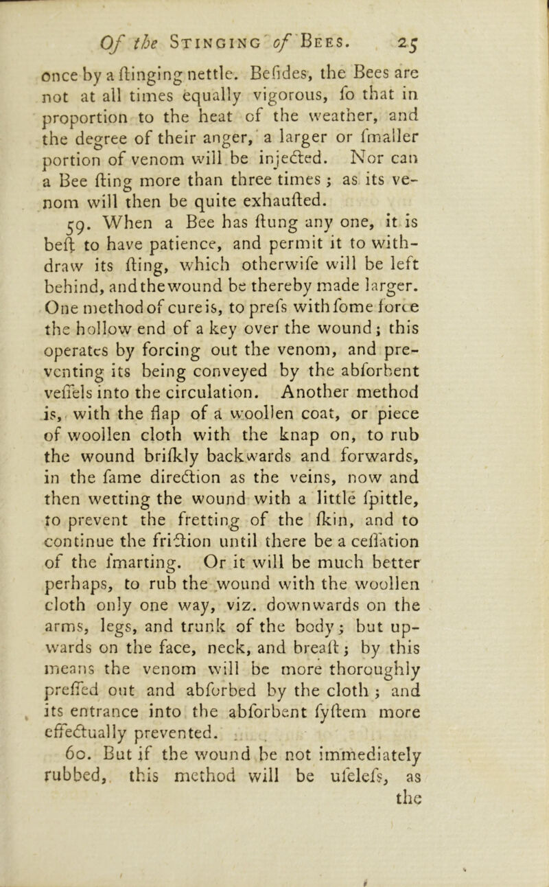 once by a flinging nettle. Befides, the Bees are not at all times equally vigorous, fo that in proportion to the heat of the weather, and the degree of their anger, ’a larger or fmaller portion of venom will be injedled. Nor can a Bee fling more than three times j as. its ve- noni will then be quite exhaufted. 59. When a Bee has flung any one, it is beft to have patience, and permit it to with- draw its fling, which otherwife will be left behind, andthewound be thereby made larger. One method of cureis, to prefs withfome force the hollow end of a key over the wound; this operates by forcing out the venom, and pre- venting its being conveyed by the abforbent veffels into the circulation. Another method is,, with the flap of a woollen coat, or piece of woollen cloth with the knap on, to rub the wound brifkly backwards and forwards, in the fame diredtion as the veins, now and then wetting the wound with a little fpittle, to prevent the fretting of the fkin, and to continue the fridtion until there be a ceflation of the fmarting. Or it will be much better perhaps, to rub the .wound with the woollen ' cloth only one way, viz. downwards on the arms, legs, and trunk of the body; but up- wards on the face, neck, and breaft; by this means the venom will be more thoroughly prefTed out and abforbed by the cloth ; and its entrance into the abforbent fyftem more cftedlually prevented. 60. But if the wound be not immediately rubbed,, this method will be ufelefs, as the