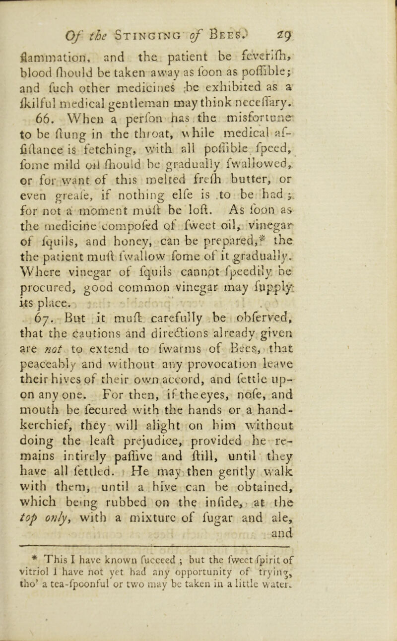 flammation, and the patient be fe.venfii> blood riiould be taken away as loon as pofTible; and fuch other medicines ;be exhibited as a ikilfii! medical gentleman may think neceffary. 66. When a perlbn has.the misforteme to be flung in the throat, while medical af~ fiilance is fetching, with all pofiiblc. fpeed, fome mild oil fliould be gradually fwallovved, or for want of this melted frefh butter, or even greafe, if notin’ng elfe is .to be had for not a moment muh be loft. As foon as- the medicine compofed of fweet oih vinegar of fquils, and honey, can be prepared,f the the patient muft Uvallow fome ol it gradually. Where vinegar of fquils cannpt-fpeedily be procured, good common vinegar may fupply^ its place. : ' ’ ’ '■ . * . 67. But , it muft; carefully ,be obferved, that the cautions and diredlions already given are not to extend to fwarms of Bees, that peaceably and without any provocation leave their hives of their ow^n accord, and fettle up- on any one. For then, iftheeyes, nofe, and mouth be fecured with the hands or a hand- kerchief, they , will alight on him without doing the leaft prejudice, provided he re- mains intirely paflive and {till, until* they have all fettled. He may then gently walk with them, until a hive can be obtained, which being rubbed on the infide,- at the top o?ilyy with a mixture of fugar and ale, and * This I have known fucceed ; but the Tweet fpirit of vitriol i have not yet had any opportunity of tryina^ tho’ a tea-fpoonful or tv/o may be taken in a little water.