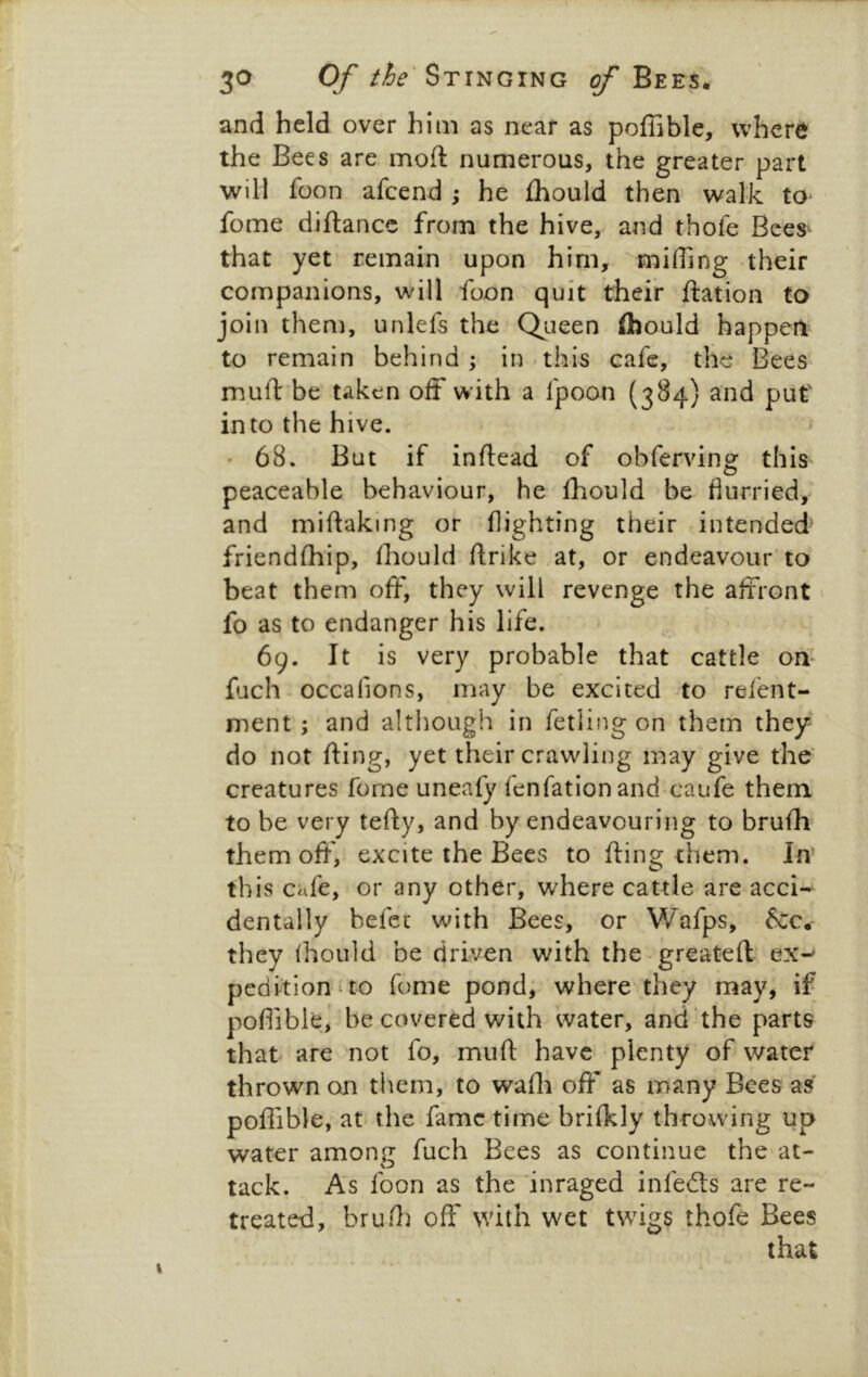 and held over him as near as poffiblc, where the Bees are moft numerous, the greater part will foon afeend ; he fhould then walk to fome diftance from the hive, and thofe Bees‘ that yet remain upon him, miffing their companions, will foon quit their ftation to join then), unlefs the Queen flbould happen to remain behind; in-this cafe, the Bees muft'be taken off with a fpoon (384) and put' into the hive. ' 68. But if inftead of obferving this peaceable behaviour, he fhould be flurried, and miftaking or flighting their intended^ friendffi'ip, fhould ftrike .at, or endeavour to beat them off, they will revenge the affront» fo as to endanger his life. 69. It is very probable that cattle off fjch - occafions, may be excited to relent- ment ; and although in fetiing on them they do not fling, yet their crawling may give the' creatures fome uneafy fenfationand caufe them to be very tefty, and by endeavouring to brufh them off, excite the Bees to fling them. In’ this cafe, or any other, where cattle are acci- dentally befet with Bees, or Wafps, &c. they fhould be driven with the-greateft ex-^ pedition^to fome pond; where they may, if poflible, be covered with water, and'the parts that are not fo, mufl: have plenty of water thrown on them, to waffi off as many Bees as poflible, at the fame time brifkly throwing up water amone fuch Bees as continue the'at- tack. As foon as the inraged infedls are re- treated, bruffi off with wet twigs thofe Bees that