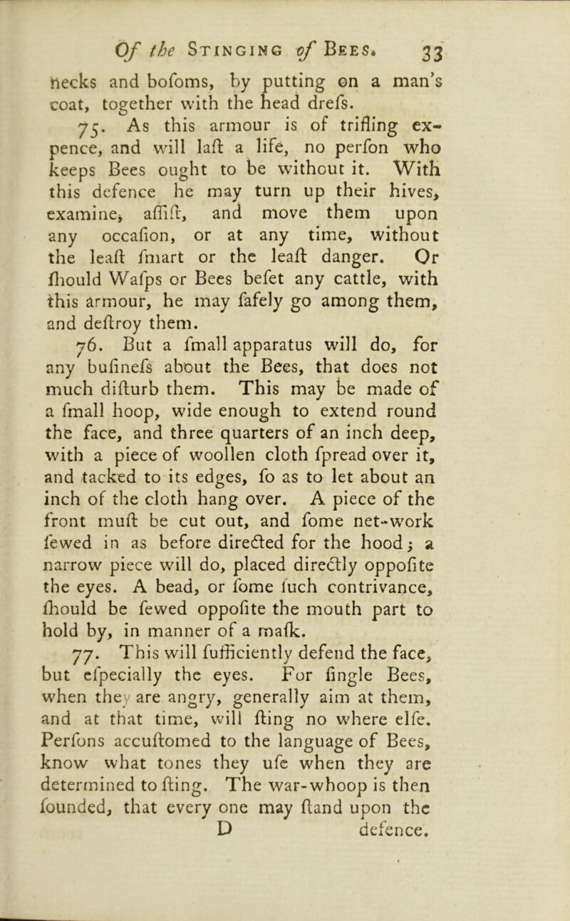 tiecks and bofoms, by putting on a man’s coat, together with the head drefs. 75. As this armour is of trifling ex- pence, and will lafl: a life, no perfon who keeps Bees ought to be without it. With this defence he may turn up their hives> examine^ aflifr, and move them upon any occafion, or at any time, without the leafl: fmart or the leaft danger. Or fliould Wafps or Bees befet any cattle, with this armour, he may fafely go among them, and deftroy them. 76. But a fmall apparatus will do, for any bufinefs about the Bees, that does not much difturb them. This may be made of a fmall hoop, wide enough to extend round the face, and three quarters of an inch deep, with a piece of woollen cloth fpread over it, and tacked to its edges, fo as to let about an inch of the cloth hang over. A piece of the front muft be cut out, and fome net-work fewed in as before directed for the hood ^ a narrow piece will do, placed diredtly oppofite the eyes. A bead, or fome fuch contrivance, fliould be fewed oppofite the mouth part to hold by, in manner of a malk. 77. Th is will fufliciently defend the face, but cfpecially the eyes. For Angle Bees, when they are angry, generally aim at them, and at that time, will fling no where elfe. Perfons accuflomed to the language of Bees, know what tones they ufc when they are determined to fling. The war-whoop is then founded, that every one may ftand upon the D defence.