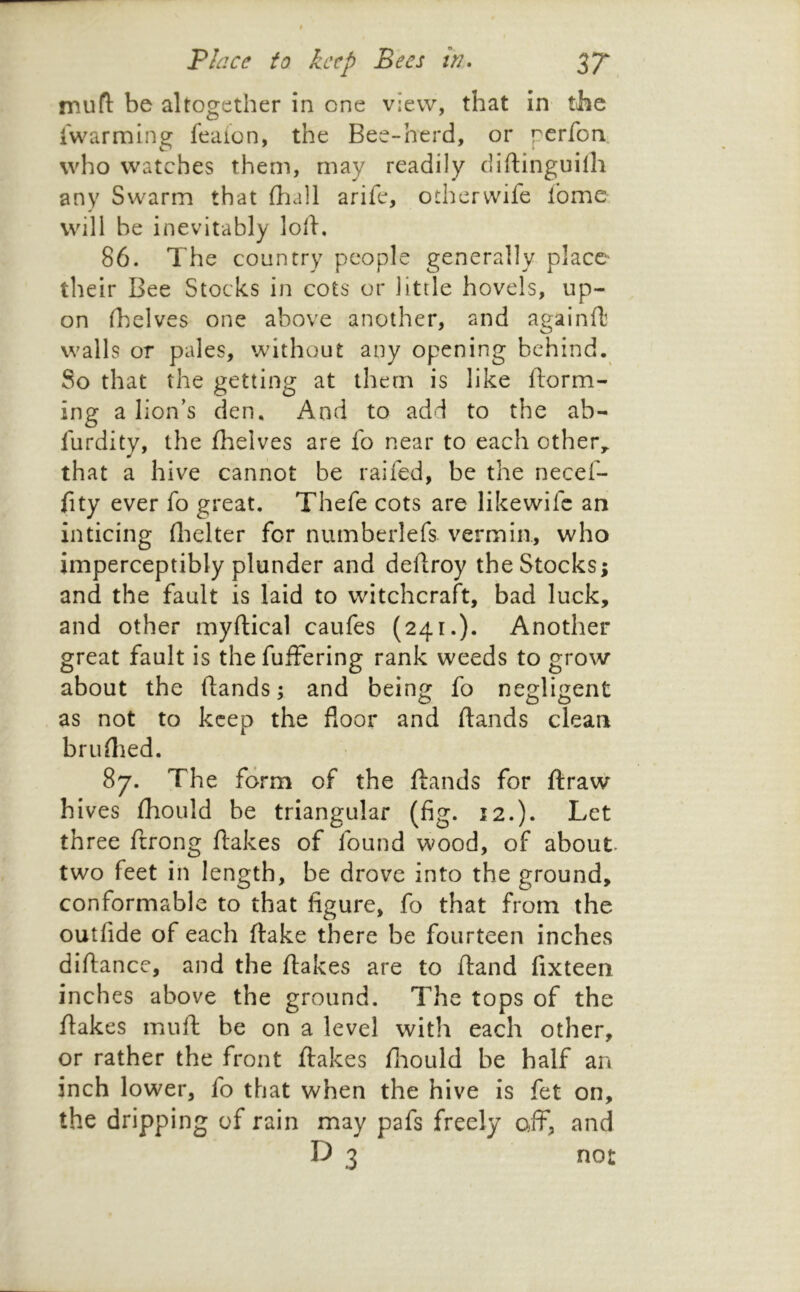 mufl: be altogether in one view, that in the iwarmlng feaion, the Bee-herd, or perfon who watches them, may readily diftinguilh any Swarm that fliall arife, otherwife fome will be inevitably loli. 86. The country people generally placC' their Bee Stocks in cots or little hovels, up- on (helves one above another, and againfb walls or pales, without any opening behind. So that the getting at them is like ftorm- ing a lion’s den. And to add to the ab- liirdity, the fhelves are fo near to each other,, that a hive cannot be raifed, be the necef- iity ever fo great, Thefe cots are likewife an inticing (lielter for numberlefs vermin, who imperceptibly plunder and dellroy the Stocks; and the fault is laid to witchcraft, bad luck, and other myftical caufes (241.). Another great fault is the fuffering rank weeds to grow about the ftands; and being fo negligent as not to keep the floor and ftands clean bruftied. 87. The form of the ftands for ftraw hives fhould be triangular (fig. 12.). Let three ftrong ftakes of found wood, of about two feet in length, be drove into the ground, conformable to that figure, fo that from the outfide of each ftake there be fourteen inches diftance, and the ftakes are to ftand fixteen inches above the ground. The tops of the ftakes muft be on a level with each other, or rather the front ftakes ftiould be half an inch lower, fo that when the hive is fet on, the dripping of rain may pafs freely off, and D 3 not