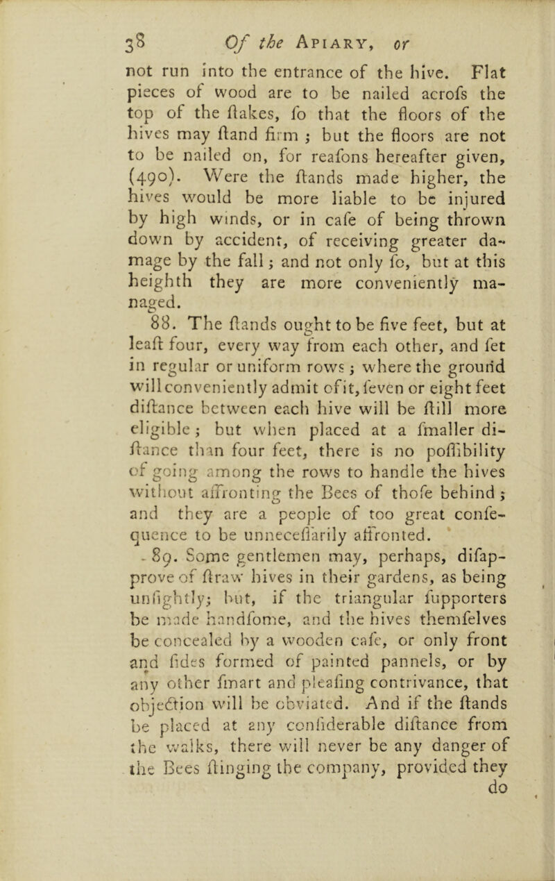 not run into the entrance of the hive. Flat pieces of wood are to be nailed acrofs the top of the flakes, fo that the floors of the hives may fland firm \ but the floors are not to be nailed on, for reafons hereafter given, (490). Were the flands made higher, the hives would be more liable to be injured by high winds, or in cafe of being thrown down by accident, of receiving greater da-* mage by the fall; and not only fc, but at this heighth they are more conveniently ma- naged. 88. The flands ought to be five feet, but at leafl four, every way from each other, and fet in regular or uniform rows; where the ground willconveniently admit ofit, feven or eight feet diftance between each hive will be ftill more eligible; but when placed at a fmaller di- flance tlian four feet, there is no poflibility of going among the rows to handle the hives vvitliout aiTronting the Bees of thofe behind; and they are a people of too great confe- quence to be unneceflarily afironted. - 89. Some gentlemen may, perhaps, difap- prove of flra'W hives in their gardens, as being unTightly; hut, if the triangular fupporters be miadc handfome, and the hives themfelves be concealed by a wooden cafe, or only front and Tides formed of painted pannels, or by any other fmart and pleafing contrivance, that objection will be obviated. And if the flands be placed at any confiderable diftance from the walks, there wdll never be any danger of the Bees flinging the company, provided they