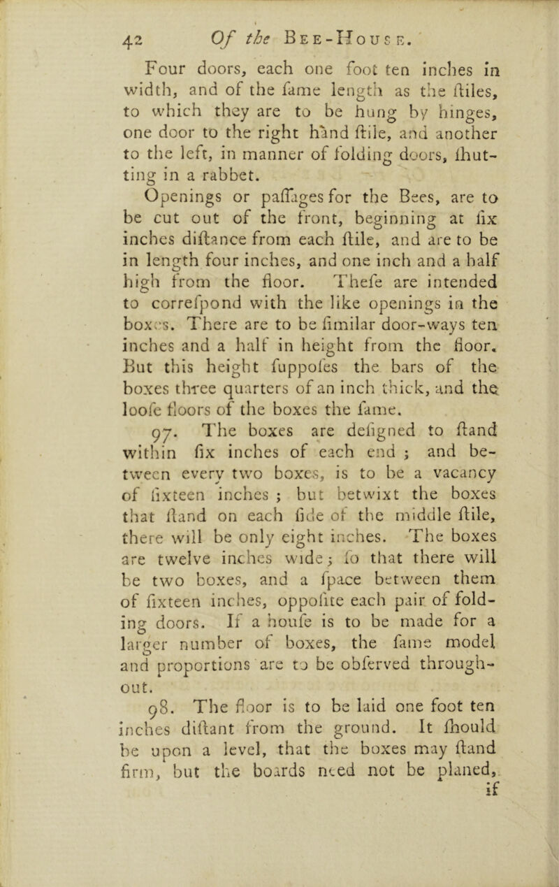 Four doors, each one foot ten inches la width, and of the fame length as the hiles, to which they are to be hung by hinges, one door to the right hand ftile, and another to the left, in manner of folding doors, ihut- ting in a rabbet. Openings or paffages for the Bees, are to be cut out of the front, beginning at lix inches diftance from each ftile, and are to be in length four inches, and one inch and a half high from the floor. Thefe are intended to correfpond with the like openings in the boxes. There are to be fimilar door-ways ten inches and a half in height from the floor. But this height fuppofes the bars of the boxes three quarters of an inch thick, and the loofe floors of the boxes the fame. 97. The boxes are defigned to ftand within fix inches of each end ; and be- tween every two boxes, is to be a vacancy of fixteen inches ; but betwixt the boxes that lland on each fide of the middle fiile, there will be only eight inches. The boxes are twelve inches wide 3 fo that there will be two boxes, and a fpace between them of fixteen inches, oppofite each pair, of fold- insr doors. If a houfe is to be made for a O larger number of boxes, the fame model and proportions are to be obferved through- out. 98. The floor is to be laid one foot ten inches diftant from the ground. It fhould be upon a level, that the boxes may ftand firm, but the boards need not be planed,. if