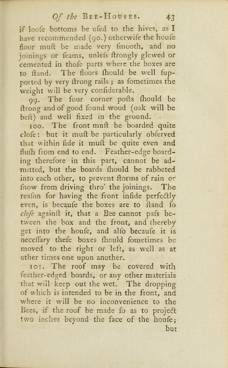 if loofe bottoms be iifed to the hives, as I have recommended (90.) otherwife the houfe floor muft be made very fmooth, and no joinings or feams, unlefs ftrongly glewed or cemented in thofe parts where the boxes are to ftand. The floors fhould be well fup- ported by very flrong rails ; as fometimes the weight will be very confiderable. 99. The four corner pofts fhould be ftrong and of good found wood (oak will be befl) and well fixed in the ground. . 100. The front muft be boarded quite clofe : but it muft be particularly obferved that within fide it muft be quite even and flufti from end to end. Feather-edge board- ing therefore in this part, cannot be ad- mitted, but the boards flaould be rabbeted into each other, to prevent ftorms of rain or fnow from driving thro' the joinings. The reafon for having the front infide perfedlly even, is becaufe the boxes are to ftand fo clofe againft it, that a Bee cannot pafs be- tween the box and the front, and thereby get into the houfe, and alfo becaufe it is neceftarv thefe boxes fliould fometimes be moved to the right or left, as well as at other times one upon another. 101. The roof may be covered with feather-edged boards, or any other materials that will • keep out the wet. The dropping of which is intended to be in the front, and where it will be no inconvenience to the Bees, if the roof be made fo as to projedl two inches beyond the face of the houfe; but