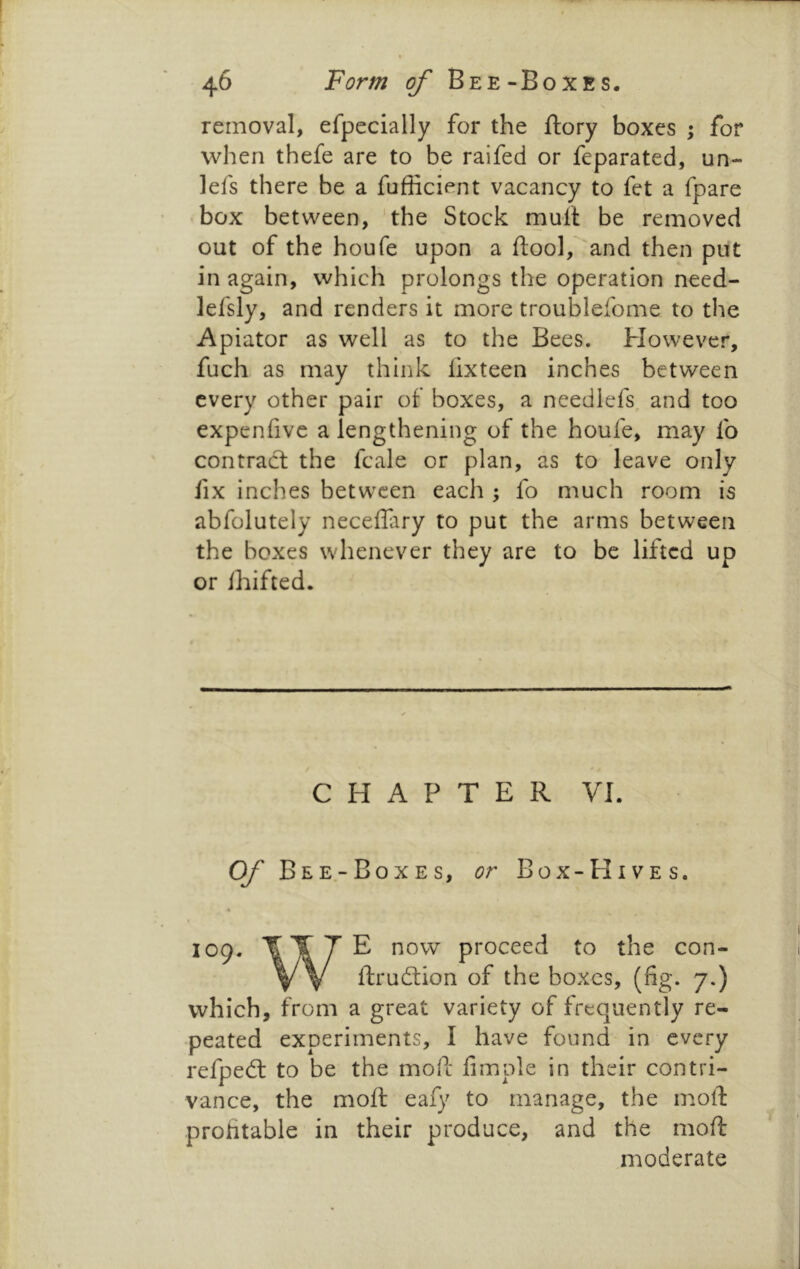 removal, efpecially for the ftory boxes ; for when thefe are to be raifed or feparated, un- lefs there be a fufficient vacancy to fet a fpare box between, the Stock mull be removed out of the houfe upon a ftool, and then put in again, which prolongs the operation need- lefsly, and renders it more troublefome to the Apiator as well as to the Bees. However, fuch as may think lixteen inches between every other pair of boxes, a needlefs and too expenfive a lengthening of the houfe, may lb contraeft the fcale or plan, as to leave only fix inches between each ; fo much room is abfolutely necelFary to put the arms between the boxes whenever they are to be lifted up or Ihifted. CHAPTER VI. Of' Bee-Boxes, or Box-Hives. « 109. fTTE now proceed to the con- y V ftrudtion of the boxes, (fig. 7.) which, from a great variety of frequently re- peated experiments, I have found in every refpedl to be the mofe limple in their contri- vance, the moll eafy to manage, the moll: profitable in their produce, and the moft moderate