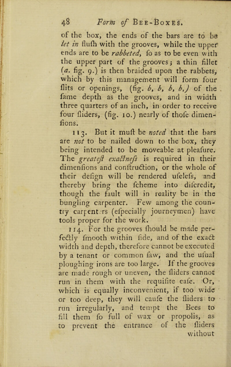 of the box, the ends of the bars are to b^ iet in flufh with the grooves, while the upper* ends are to be rabbeted, fo as to be even with the upper part of the grooves 5 a thin fillet (a. fig. 9.) is then braided upon the rabbets, which by this management will form four flits or openings, (fig. b^ by by by) of the fame depth as the grooves, and in width three quarters of an inch, in order to receive four Aiders, (fig. 10.) nearly of thofe dimen- iions. 113. But it mufl: be noted that the bars are not to be nailed down to the box, they being intended to be moveable at pleafure* The greatef exaBnefs is required in their dimenfions and conftruftion, or the whole of their delign will be rendered ufelefs, and thereby bring the fcheme into difcredit, though the fault will in reality be in the bungling carpenter. Few among the coun- try carpenters (efpecially journeymen) have tools proper for the work. 114. For the grooves fliould be made per- fedlly fmooth within fide, and of the exad: width and depth, therefore cannot be executed by a tenant or common faw, and the ufual ploughing irons are too large. If the grooves are made rough or uneven, the Aiders cannot run in them with the requifite eafe. Or, which is equally inconvenient, if too wide or too deep, they will caufe the Aiders to run irregularly, and tempt the Bees to fill them fo full of wax or propolis, as to prevent the entrance of the Aiders without