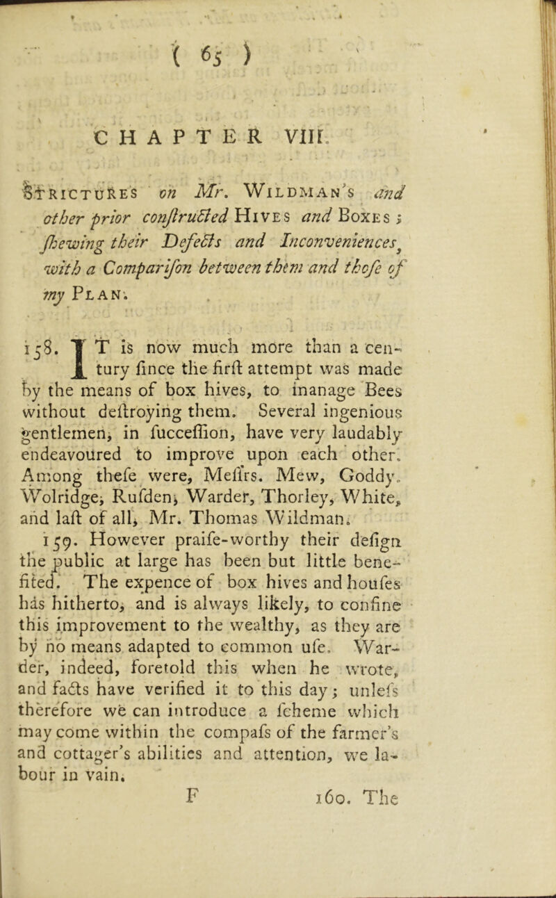 V 9 C H A P t E R VIH. t \ « V * RiCTiiliES oh Mr. Wildman^s and t other prior conJlru6led Hives and Boxes > Jhewing their DefeSls and Inconveniences^ ' 'with a Comparifon betuceen them and thcfe of 'my Plan; • / ij;8. T T is now much more than a cen- X the iirfl: attempt was made hy the means of box hives, to. manage Bees without deftroying them. Several ingenious gentlemeiij in fucceffion^ have very laudably endeavoured to improve upon each other. Among thefe vvere, Meflrs. Mew, Goddy. Wolridge; Rufdenj Warder, Thorley, White, and laft of alb Mr. Thomas Wildman^ 159. However praife-worthy their defigri the public at large has been but little bene- fitecf.‘ The expence of box hives and houfes' has hithertOi and is always likely, to confine this improvement to the wealthy, as they are by ho means, adapted to common ufe. War- der, indeed, foretold this when he wrote, and fadts have verified it to this day; unlefs thereTore we can introduce a fcheme which may come within the compafs of the farmer’s and cottager’s abilities and attention, w^e la- bour in vain. F 160. The