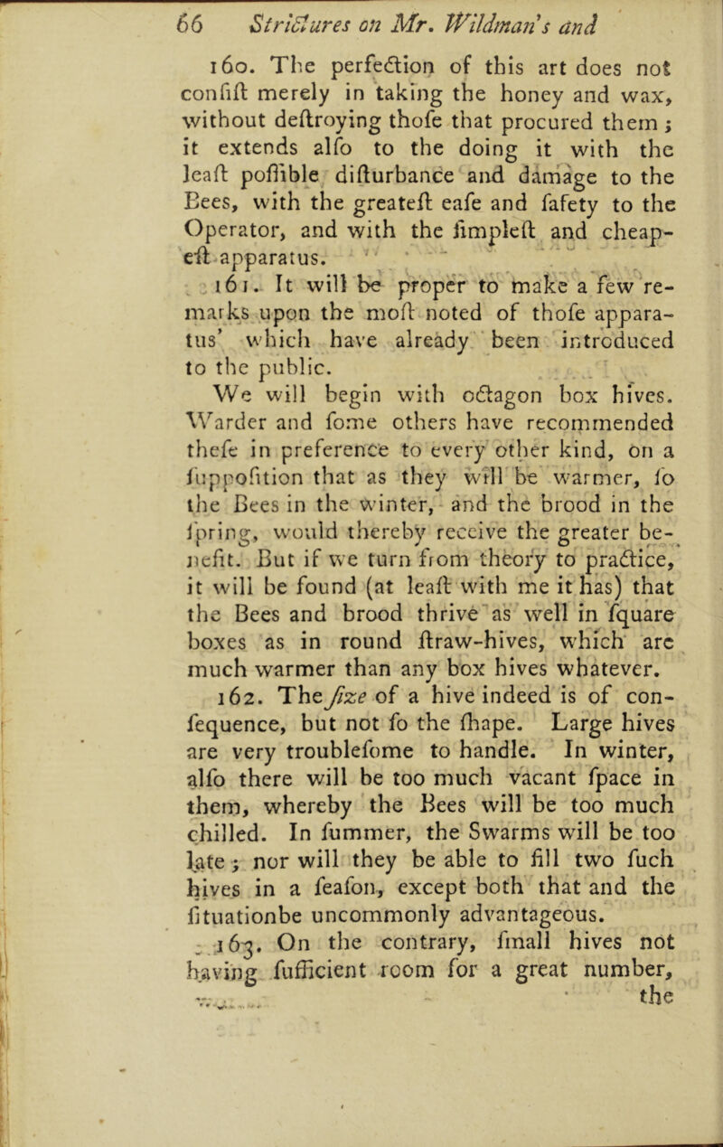 i6o. The perfedtion of this art does not confift merely in taking the honey and wax> without deftroying thofe that procured them; it extends alfo to the doing it with the Jeaft pofiible difturbance and dam'^age to the Eees, with the greateft eafe and fafety to the Operator, and with the jimpleft and cheap- eft-apparatus.  ‘ ‘ ^ : i6i.- It will 'be proper to make' a fewVe- marks .upon the moft noted of thofe appara- tus’ which have already'* been -introduced to the public. We will begin with odtagon box hives. Warder and fome others have recommended thefe in preferenc’e to’every'other kind, on a luppofition that as ‘they wrirbe 'warmer, lo the Bees in the winter,* and the brood in the i'pring, would thereby receive the greater be- nefit. But if we turn from theory to pradice, it will be found (at Icaft wdth me it,has) that the Bees and brood thrive as well in fquare boxes as in round ftraw-hives, W'hicB arc much warmer than any box hives whatever. 162. Theyf^;^ of a hive indeed is of con- fequence, but not fo the fhape. Large hives are very troublefome to handle. ' In winter, alfp there will be too much vacant fpace in them, whereby ' the Bees will be too much chilled. In fummer, the Swarms will be.too l^ate; nor wilh they be able to fill two fuch hives in a feafon, except both that and the fituationbe uncommonly advantageous. On the contrary, fmall hives not having. Tufficient room for a great number, the