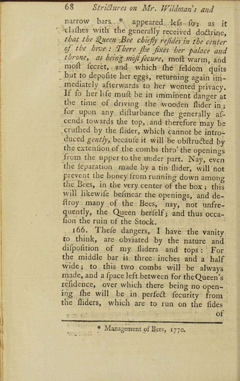 narrow bara appeared -Jefs^.fo; as It 'claves with the generally* received dodrine, ■ that the ^leen^iBee chiejiy rejideytn the center oj' the hive : Hdhere Jlje Jixes her palace and ^ throney as being mojtJecurey moil warm, and i ^ tnoll Tecret,. and which (he ^reldom quits , but to depofite her eggs,' returning again ini- . mediately afterwjards to her wonted privacy. . If fo her life muft be in imminent danger at .the time of driving the^wooden Aider in; j for upon any diflurbance ilie generally af- I , cends towards the top, and'therefore may be ^ crulhed by the Aider, which cannot be intro- duced becaufe it will ^be obAruded by the extenfion of the combs thro' the openings j /l om the upper to the under part. Nay, even j the feparation made by a tin Aider, vvill not J prevent the honey;from running down among 1 the Bees, in the very, center of the box ; this i will likewife befmear the openings, and de- I Aroy many of the Bees, nay, not unfre- I quently, the Queen herfelf; and thus occa- j . Aon the ruin of the Stock. 166. Thefe dangers, ' I have the vanity to think, are obviated by the nature and difpofition of my Aiders and tops : For the middle bar is three-inches and a half I wide ’y to this two combs will be always made, and a fpace left betw^een for the Queen's I reAdence, over which there being no open- i iiig fhe will be- in perfed fecurity from' I the Alders, which are to run on the Ades 1 . ^ ‘ ' of tj — —: : ^ _ * Management of Bees, 1770. % * *' f •