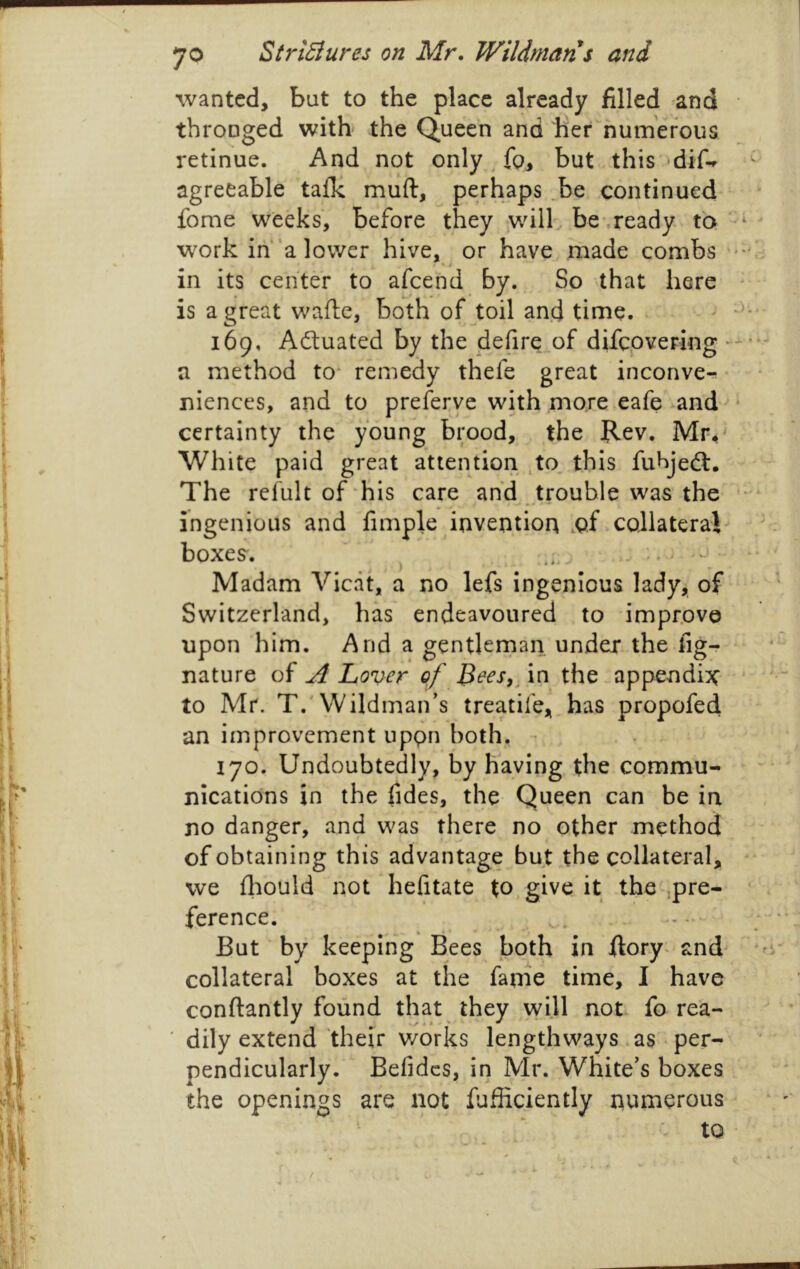 p i I \ i 1 I ! \ f t 70 StriEiures on Mr. Wildmans and wanted, but to the place already filled and thronged with the Queen and her numerous retinue. And not only , but this 'dif-r agreeable tafU muft, perhaps 3e continued fome weeks, before they will' be\ready to - w^ork ih‘a lower hive, ^ or have rhade combs -''i in its center to afcehd by. So that here ■ is a great wafle, both of toil and time. ^ 169, Adtuated by the defire.of difcpvering a method to* remedy thefe great inconvcr-. • niences, and to preferye with more eafe ^and • certainty the young brood, the Rev. Mr^ White paid great attention ^to. this fuhjedl. The refult of his care and trouble was the * ingenious and fimple invention .qf collateral/. boxes. ^ . : > < • * Madam Vicdt, a no lefs ingenious lady, of Switzerland, has endeavoured to improve upon him. And a gentlernan under the fig- ^ • nature of A Lover of in the appendix' * •' to Mr. T.'Wildman’s treatife, has propofed an improvement uppn both, * lyo. Undoubtedly, by having the commu- nications in the fides, the Queen can be in no danger, and was there no other method of obtaining this advantage but the collateral, we fliould not hefitate to, give it the-jpre- • ference. - 4 » - * • But ‘ by keeping Bees both in ftory* and^ collateral boxes at the fame time, I have conftantly found that they will not fo rea- ' dily extend their works lengthways .as • per- ' pendicularly. Befidcs, in Mr. White's boxes the openings are not fufiiciently iiumerous ^ * - to