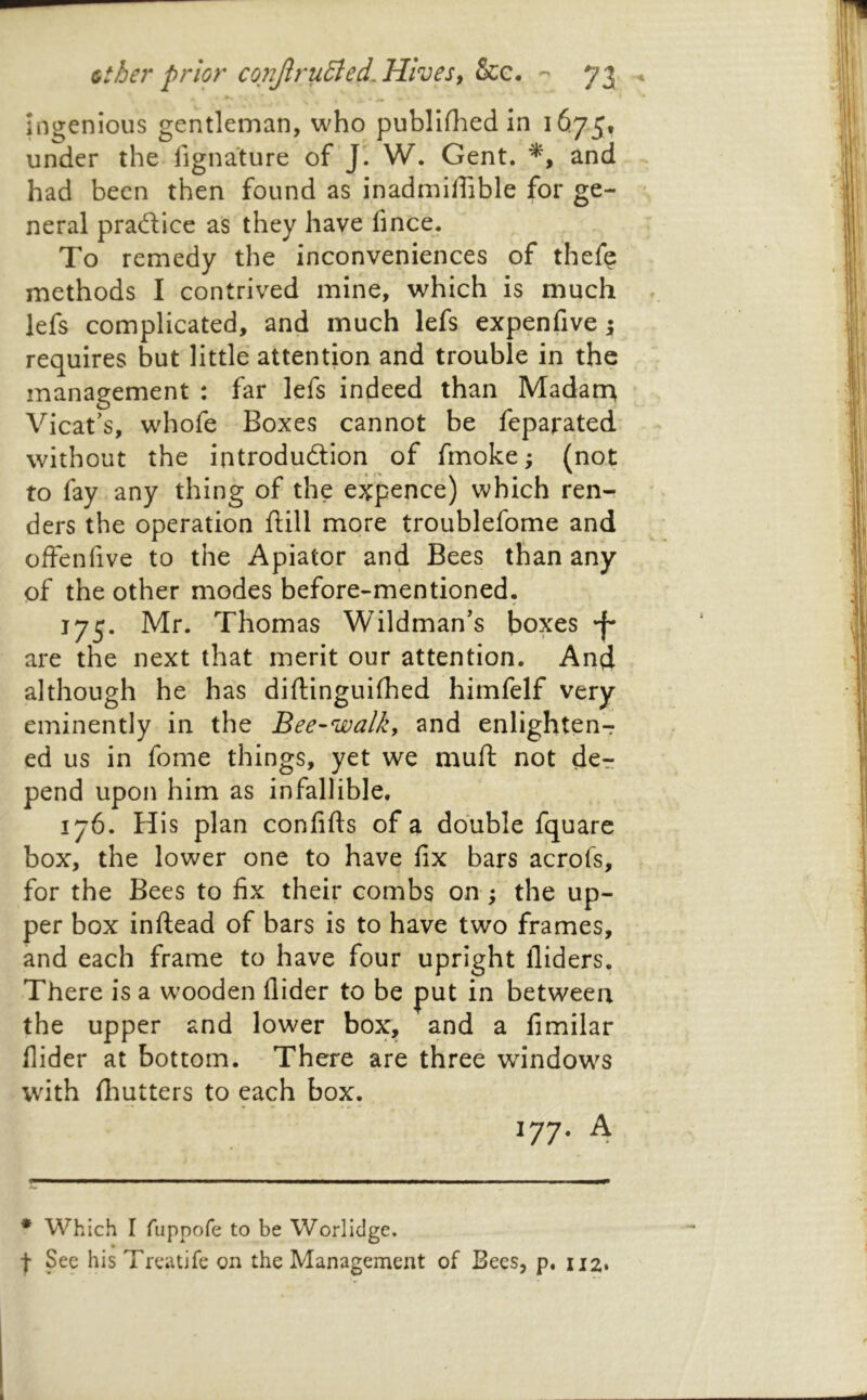 ingenious gentleman, who publlfhed in 1673, under the fignature of J’. W. Gent. and had been then found as inadmiffible for ge- neral prailice as they have fince. To remedy the inconveniences of thefe methods I contrived mine, which is much lefs complicated, and much lefs expenfive 5 requires but little attention and trouble in the management : far lefs indeed than Madarr^ Vicat's, whofe Boxes cannot be feparated without the introduction of fmoke; (not to fay any thing of the expence) which ren- ders the operation ftill more troublefome and offenfive to the Apiator and Bees than any of the other modes before-mentioned. 173. Mr. Thomas Wildman’s boxes •f' are the next that merit our attention. And although he has diftinguifhed himfelf very eminently in the Bee-walky and enlighten-r ed us in fome things, yet we muft not de^ pend upon him as infallible. 176. Pdis plan confifts of a double fquare box, the lower one to have fix bars acrofs, for the Bees to fix their combs on ; the up- per box inftead of bars is to have two frames, and each frame to have four upright Aiders, There is a wooden Aider to be put in between the upper and lower box, and a fimilar Aider at bottom. There are three windows with Aiutters to each box. ^77- 4 * Which I fiippofe to be Worlldge. I See his Treatife on the Management of Bees, p. 112.