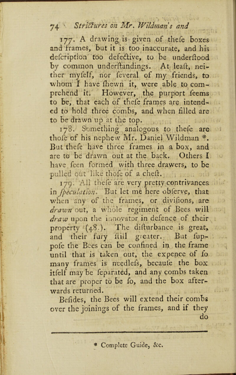 ..) 177. A drawing isT given of thefe boxes and’frames, but it is too inaccurate, and his defcfiption' too defective, to be underflood by common underftandings. At^leafl, nei- ther m'yfelf, nor federal of-my 'friends, to. whom'I have filewii it, were able tocom- prchend itf However, the purport feerhs to be, that each of thefe frarnes are intend- ed to ehold' three combs, and when filled are to be drawn up at the top. , , . 178. Sbrnething analogous to .thefe are thofe of his nephew Mr. Daniel Wildman But thefe have‘three frames in a box, and are to be drawn out at the. back. Others L have.fcen formed with three drawers, to be pulled oiit'like thofe of a chefl.^ .. ... s 179. All thefe’aVe very pret£y;Contriv'ance& in [peculation. But let me here obferve, that wdicii any of the' frames, or divifions, are drawn out, a whole regiment of Bees will draw upon the Iirnovator in defence of their property ^(48.). The dillurbance is great, and their fury fiiil greater. But fup- pofe the Bees can be confined in the frame until that is taken out, the expence of fo. many frames is needlefs, becaufe the box itfelf maybe fepafated, and any combs taken that are proper to be fo, and the box after- wards returned. Befides, the Bees will extend their combs over the joinings of the frames, and if they do * Complete Guide, &c.