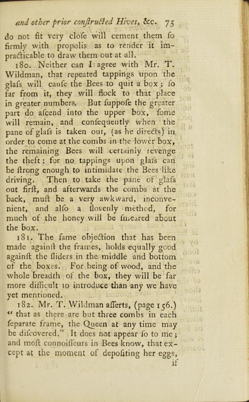 do not fit very clofe \vlll cement them fo firmly with propolis as to render it im- pradicable to draw them out at all. 180. Neither can I agree with Mr. T. Wildman, that repeated tappings upon the glafs will caufe the Bees to quit a box; fo far from it, they will flock to that place in greater numbers. But fuppofc the greater part do afeend into the upper box, fome will remain, and confequently when ‘ the' pane of glafs is taken out, (as he directs) in order to come at the combs in the lower box, the remaining Bees will certainly revenge the theft: for no^ tappings upon glafs can be ftrong enough to intimidate the Bees like driving. Then to take the pane of glafs out firft, and afterwards the combs at the back, muft be a very awkward, inconve- nient, and alfo a llovenly method, for much of the honey will be fmeared about the box. 181. The fime objedion that has been made againfl the frames, holds equally good againfl; the Aiders in the./middle and bottom of the boxes. For being of wood, and the whole breadth oF the box, they will be far more difficult to introduce than any wx have yet mentioned.. 182. Mr. T. Wildman aflTerts, (page 156.) that as there are but three combs in each feparate frame, the Queen at any time may be difeovered.” It does not appear fo to me; and moft connollfeurs in Bees know, that ex- cept at the moment of depoAting her eggs, if