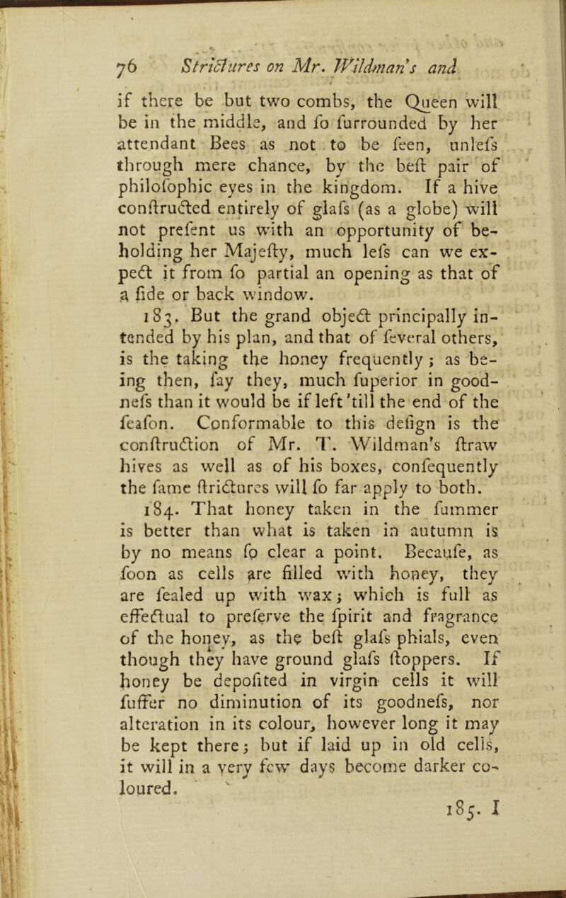 4 if there be .but two combs, the Queen will be in the middle, and fo furrounded by her attendant Bees as .not to be feen, unlefs through mere chance, by the beft pair'of philofophic eyes in the kingdom. If a hive coniirufled entirely of glafs (as a globe) will not prefent us wdth an opportunity of be- holding her Majefty, much lefs can we ex- pe6l it from fo partial an opening as that of ,3, fide or back window. \ 183, But the grand objedl principally in- tended by his plan, and that of feveral others,' is the taking the honey frequently; as be- ing then, fay they, much fuperior in good- nefs than it would be if left hill the end of the feafon. Conformable to this defign is the conftrudion of Mr. T. ’Wildmanh ftraw hives as well as of his boxes, confequently the fame flridtures will fo far apply to both. 184. That honey taken in the fummer is better than what is taken in autumn is by no means fp clear a point. Becaufe, as foon as cells ^re filled wdth honey, they are fealed up with \vax; which is full as effeftual to preferve the fpirit and fragrance of the honey, as the beft glafs phials, even though they have ground glafs ftoppers. If honey be depofited in virgin cells it will fuffef no diminution of its goodnefs, nor alteration in its colour, however long it may be kept there; but if laid up in old cells, it will in a very few days become darker co- loured. 185.1
