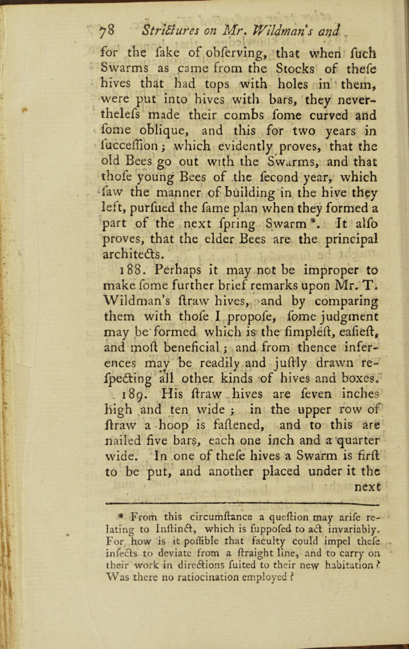 ' for the fake of obferving, 'that when fuch - Swarms as came from the Slocks of thefe hives that had tops with holes in* them> were put into hives with bars, they never- thelefs made their combs fome curved and • fome oblique, and this for two years in lucceffion; which evidently proves, that the old Bees go out with the Swarms,- and that thofe young Bees of ,the fecond year, which faw the manner of building'in the hive they left, purfued the fame plan when they formed a part of the.next fpring Swarm*, -It alfo proves, that the elder Bees are. the principal architefts.' 188. Perhaps it rnay not be improper to make fome further brief remarks upon Mr. T, Wildman’s ftraw hives, ^^and by comparing them with thofe I propofe, fome judgment may be'formed which is the'fimpleft, eafieft, and mod beneficial; and from thence' infer- ences may be readily.and juftly drawn re- fpefting all other, kinds ’of hives and boxes. . 189. His ftraw. hives are feven inches high and ten wide ; in the upper row of ftraw a -hoop is faftened, and to this are nailed five bars, each one inch and a quarter wide. . In .one of thefe hives a Swarm is firfp to be put, and another placed under it the next * From this circumftance a queflion may arife re- lating to Inftinfl:, which is fuppofed to ad: invariably. For how is it poffible that faculty could impel thefe . in feds to deviate from a ftraight line, and to carry on their'work in diredions fuited to their new habitation?’ Was there no ratiocination employed ?