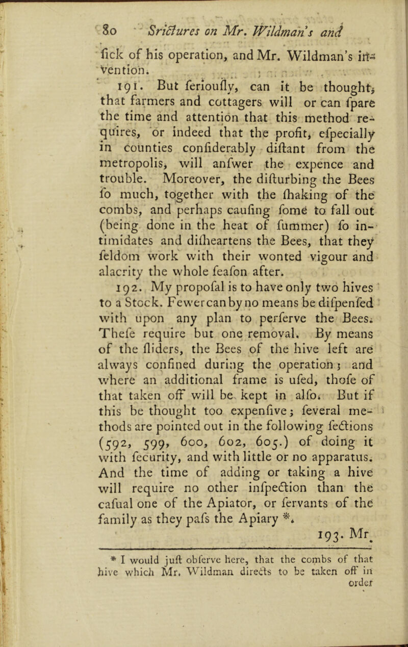 '' SriSiures on Mr, Wildman •fick of his operation, and Mr. Wildman’s iit- 'Ventibn. .. ' 191*. But ferioufly, can it be though that farmers and cottagers will or can fpare the time and attention that this' method re- quires, or indeed that th,e profit,, efpecially in counties confiderably • diflant from the metropolis, will anfwer the expence and trouble. Moreover, the difturbing the Bees fo much, together with the (baking of the' combs/ and perhaps caufing’ fome to fall out (being, done in the heat of (lirrimer) fo in-- timidates and difheartens the Bees, that they feldom work with their wonted vigour and alacrity the whole feafon after. 192. My propofal is to have only two hives ‘ to a Stock. Fewercanby no means be difpenfed . with upon any plan to perferve the BeeSi Thefe require but one removaU By means of the Aiders, the Bees of the hive left are* always confined during the operation; and where an additional frame is ufed, thofe of that taken off will be, kept in alfoi But if this bethought too expenfive^ feveral me- thods are pointed out in the following fedions (592, 599, 600, 602, 605.) of doing it with fecurity, and with little or no apparatus; And the time of adding or taking a hive will require no other infpedion than’ thb cafual one of the Apiator, or fervants of the family as they pafs the Apiary 193. Mr^ * I would juft obferve here, that the combs of that hive which Mr. Wildman direds to be taken off iii order