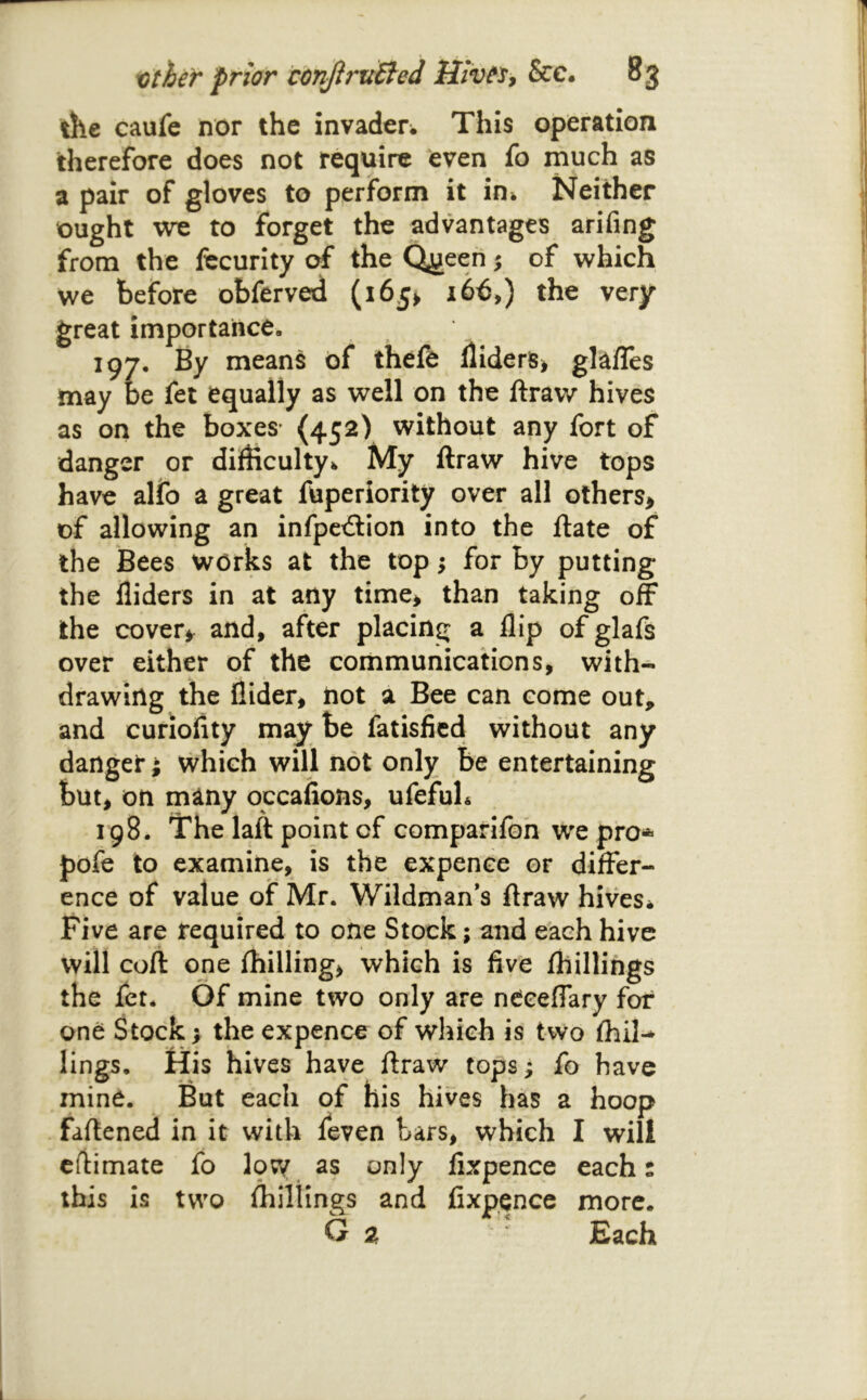 the caufe nor the invaderw This operation therefore does not require even fo much as a pair of gloves to perform it in* Neither ought we to forget the advantages arifing from the fecurity of the Qi?een 5 of which we before obferved (165^ 166,) the very great importance. 197. By means of thefe lliderS^ glafles may oe fet equally as well on the ftraw hives as on the boxes* (452) without any fort of danger or difbculty^ My ftraw hive tops have alfo a great fuperiority over all others> of allowing an infpctftion into the ftate of the Bees works at the top; for by putting the Aiders in at any time* than taking off the cover*^ and, after placing a Aip of glafs over either of the communications, with- drawing the Aider* not a Bee can come out, and curioAty may be fatisAcd without any danger; vvhich will not only Be entertaining but* on many occaAons, ufefuL 198. The laft point of comparifoh we pro* pofe to examine, is the expence or differ- ence of value of Mr. Wildman’s ftraw hives^ Five are required to one Stock; and each hive will coft one {hilling* which is Ave {hillings the fet* Of mine two only are neceffary for one Stock I the expence of which is two {hil-^ lings. His hives have ftraw tops; fo have mind. But each of his hives has a hoop faftened in it with feven tars, vyhich I will efiimate fo Ipw as only Axpence each: this is two fliillings and Axpence more. O a Each