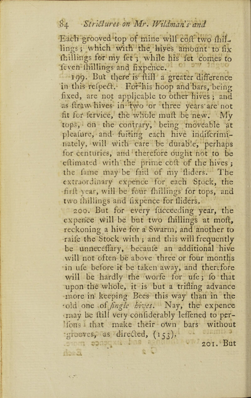 ^4 •Strl6tureS'0n Mr^ Wildmari 's' and EacK gfoovednop of mine’will coft' tWo lings ;• which. With’-^the^ hiye^^S^ fix ■(hillings for* my fct S while his fe't ‘confes to ■fcveh''dhillings and fixpehce. ; ^ ^ ‘ ‘ 199. But thereis* ftill a greater difference 'in this relpeft'.* > Fof^his hoop and bars/being fixed, are not applicable to other hives; and as ftrawt hives* ih^'two ^or 'three years'are'not fit for-fervice, the whole muft b'enew. My tops, • on the contrary, ‘ being moveable ‘at plealure, and- fijfting each hive indiferimi- nately,‘will whth care be durable, perhaps for centuries, and ‘ therefore ought hot to be efiimated with'the prime coft of the hives ; the fame may be faid of my’Aiders. * The extraordinary ex[>ehce' for* each -Stock, the -firll year, will be four flnllings for tops, and two (hillings and fixpence for Aiders. 200. But for every fucceeding year, the expehce will be but two (hillings at moft, reckoning a hive for a Swarm, and another to raife the Stock with ; and this will frequently be unneceffary, becaufe an additiohar hive .will not often be above three or four months *in life before k be taken away, and therefore will be hardly the worfe for ufe; fo that upon the whole, it is but a triAing advance more in keeping Bees this way than in the •old one mfJingle hives. Nay, the' expence •may he kill very confiderably leffened to per- ’fons i that make their - otvn bars without •grooves,' as d-iredled, (153)*  ' ^ . ' • ' • 201. But r% '■'A