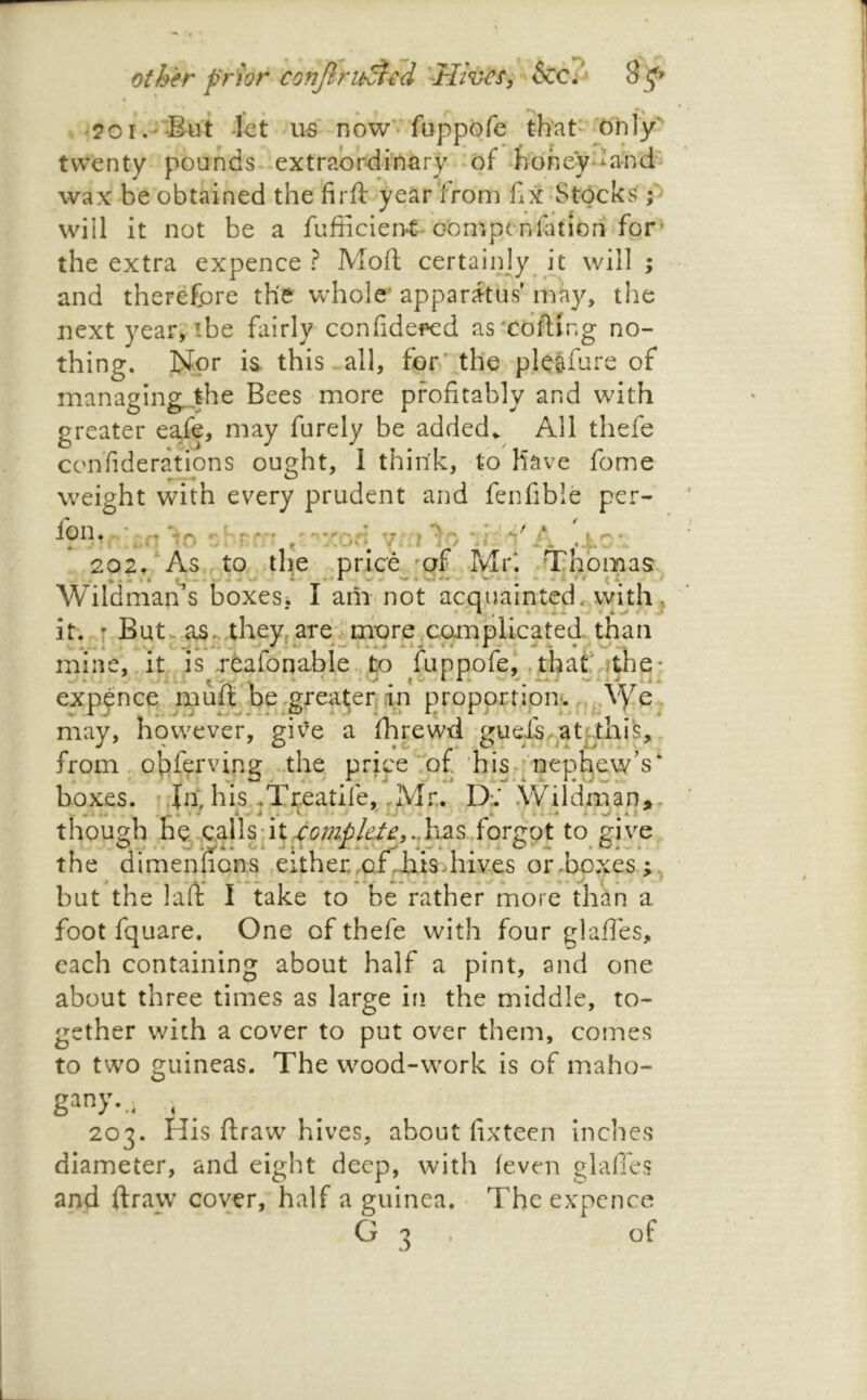 other prior confiru^id &€?' -kt us now-fappofe that* only*' twenty pounds, extraordinary of honey^k-nd wax be obtained the firft year from fix Stocks; will it not be a fufiicien-t-obmpenfation for^ the extra expence ? Mod certainjy [t will ; and therefore the Vvdiole^ apparatus may, the next year> ibe fairly confide«:d as'coiling no- thing. IJpr ia this-.all, for the ple&fure of managing, the Bees more profitably and with greater eafe, may furely be added.. All thefe cohfiderations ought, 1 think, to Have feme weight with every prudent and fenfible per- fon. ,.n In ::oo 7:n lo ^ ^ . 4.n 202, As to ;th.e price 'of Mr*. Thomas Wildman s boxesj I am not acquainted it.-r ButKOS. theVr are' more, com plicated, than mine, At is TCafdnable, to fuppofej ,that'Vftlie; expen’ce nLiuftJbe,greater|.in propprtipny .j^AVe. may, however, give a fhrewd gueisAatthife, . from . obferving .the. pricefof hjs [nephew’s boxes, dn, his-Treatife, .Mr. D;.' Wildman,. thouofh he ,c.alls;it,.<^cj;;^:^/ef/^,.dias fordot to give, the dimenuons ,either.of .-hisdiives or .boxes but the lad I take to be rather more than a foot fquare. One of thefe with four glalles, each containing about half a pint, and one about three times as large in the middle, to- gether with a cover to put over them, comes to two guineas. The wood-work is of maho- 203. His draw hives, about fixtecn inches diameter, and eight deep, with (even glafies and draw cover, half a guinea. Theexpcnce G 3 , of