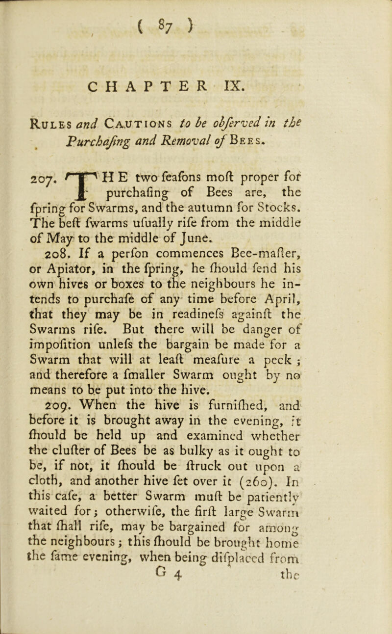 C H A P T E R IX. Rules and Cautions to be ohferved in the Pur chafing and Removal o/^Bees* 207. H E two feafons moft proper for purchafing of Bees are, the fpring for Swarms, and the autumn for Stocks. The heft fwarms ufually rife from the middle of May to the middle of June. 208. If a perfon commences Bee-mafier, or Apiator, in the fpring, he fhould fend his own hives or boxes to the neighbours he in- tends to purchafe of any* time before April, that they may be in readinefs againft the Swarms rife. But there will be dan^^er of impofition unlefs the bargain be made for a Swarm that will at leaft meafure a peck j and therefore a fmaller Swarm ought by no means to he put into the hive; 209. When the hive is furniflied, and before it is brought away in the evening, ft Ihould be held up and examined whether the duller of Bees be as bulky as it ought to be, if not, it Ihould be llruck out upon a cloth, and another hive fet over it (260). In this cafe, a* better Swarm mufl: be patientiv waited for; otherwife, the firft large Swarm that (hall rife, may be bargained for among the neighbours; this (liould be brought home the fame evening, when being difplaccd from 4 the