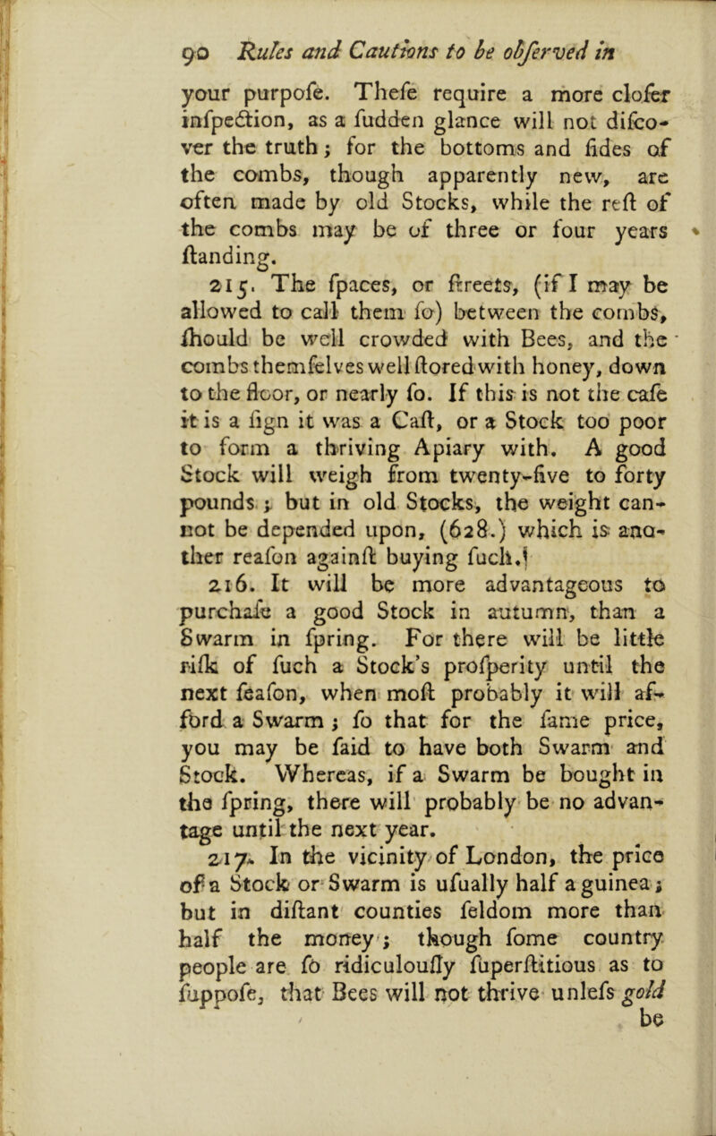 your purpofe. Thefe require a more clofcr infpcdiion, as a fudden glance will not difco- ver the truth; for the bottoms and lides of the combs, though apparently new, are oftea made by old Stocks, while the reft of the combs may be of three or four years ^ ftanding. 215. The fpaces, or ftreets, (if I may be allowed to cali them fo) between the combs, fhould' be well crowded with Bees, and the * combs themfelves well ftoredwith honey, down to the floor, or nearly fo. If this is not the cafe it is a fign it was a Caft, or a Stock too' poor to form a thriving Apiary with, A good Stock will weigh from twenty-five to forty pounds. > but in old Stocks, the weight can- not be depended upon, (628.) which is: ano- ther reafon againft buying fuch,f 216. It will be more advantageous to purchale a good Stock in autumn, than a Swarm in fpring. For there will be little rilk of fuch a Stock’s profperity until the next feafon, when* moft probably it will af- ford a Swarm ; fo that for the fame price, you may be faid to have both Swarm* and Stock. Whereas, if a Swarm be bought in the fpring, there will' probably* be* no advan- tage until the next year. 2^17* In the vicinity of London, the price of a Stock orSwarm is ufually half a guinea; but in diftant' counties feldom more than half the mortey ; though fome country people are. fo ridiculoufly ftiperftitious, as to foppofe, that Bees will not thrive* unlefs gold be /