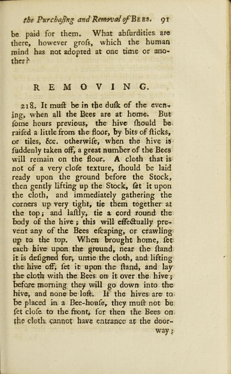 the Purchajtng and Renfoval91 be paid for them. What abfurdities are there, however grofs, which the human mind has not adopted at one time or ano-* thcr^ REMOVING. 218, It muft be in the dufk of the even-* Ing, when all the Bees are at home; But fome hours previous, the hive fhould be\ raifed a little from the floor, by bits of fticks, or tiles, &c. otherwife, when the hive is- fuddenly taken oflF,* a great number of the Bees will remain on the floor. A cloth that is not of a very clofe texture, (hould be laid ready upon the ground before the Stock, then gently Efting up the Stock, fit it upon the cloth, and immediately gathering the corners up very tight, tie them together at the top; and laftly^ tie a cord roirnd the body of the hive y this will effe&ually pre-^ vent any of the Bees efcaping,. or crawling' up to. the top, Whm brought home, fit each hive upon thei ground; near the ftand it is designed for,, untieithe cloth, and lifting the hive off; fit it upon- the ftand, andf lay the cloth with the Bees; on it over the hive ; before morning, they will go down into, the hivei and none be loft.. If the hives are to» be placed in, a Bee-houfe, they muff not be. fet clofe to the feont; for then the Bees on. the cloth cannot have entrance at the door- w^ay;