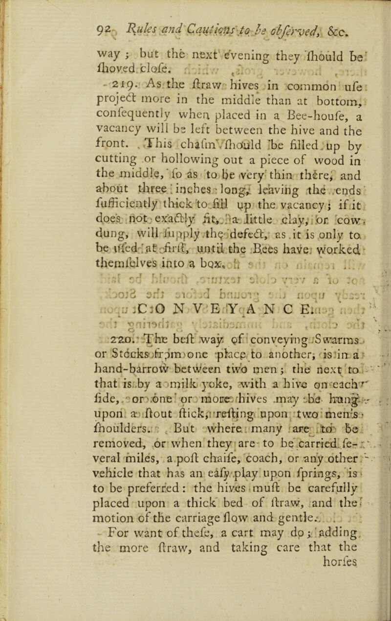 92;;, &c. way ; but the-next'evening they-fhould be fliov.ed.clQfe. - 219.' As.the ftrav/'-hives in common'ufe projeft more in the middle than at bottom, confequently when placed in a Bee-houfe, a vacancy will be left between the hive and the front. ..This charm^flictuld .'be filled :up by cutting .or hollowing out a piece of wood in the middle, fo as to Be <very; thin thirei and about three.;inchesalong,! leaving .ihe,.ends' fufficiently thick'to..fiil yp the vacancy; ifiit doe;s:;ndt;exaa;!y At^.ila^Jittle .clayvibr: [c'owi dung, will lupplyythqMefea,* as.it is only ta be ifled:;.aliriirih u,ati;Lthe jKees have; worked themfelves into a box^. h » 1 :a f r:;7.iT r • j . / 1..; :c \jo:Z on; n *;.'] bnnw*: ' ‘ uo'mj / tw w V 4 ,:;;C30 N V'.E'iYr’A-N C Etn,.> 'oniioflj ■' o i L i i •2'2Db^rhie beft .way Q£icbnvcying,'jSwarms.> or St6cks';fr;im)one place to another; ishn ar hand-barrotV‘between tivb men; the next hoi that is..by a^tmilk yoke, with a hive on 'each'r fide,,^or^.';Gne; or morrer, hives .rnay ^,he- hpnjr upon, ajiftout ftick;vrdtingi'tipon::twoi meh’js..' fhoulders.;': ^ But wheret many jare^'teb ’ho^ removed, ,6r when they?are-to be* carried! fcrr;: veral miles,' apofl; cliaife, coach, or any other/ vehicle that has an* eafy.-.play.upon fprings; 'is* to be preferred: the hives imuft, be carefully placed .upon a thick* bed of ftraw, and thef motion of the carriage flow, and gentle./. - For want of thefe, a cart may dp i/.adding, the more flraw, and taking care that the horfes