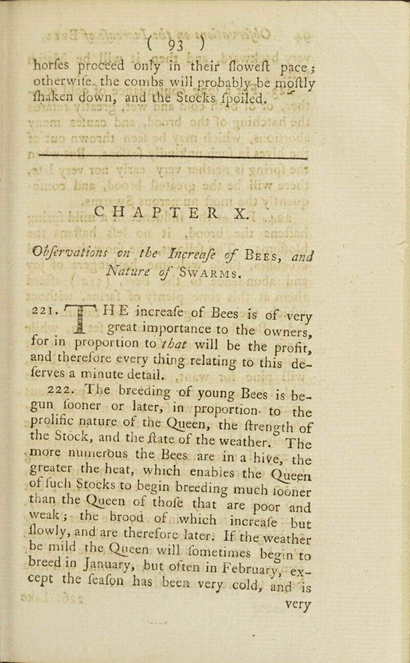 T V - : , - , • ( .^3 ■)'• ■ * 1 • • * • horfes proceed onTy in ^their flowefl: pace; othervvite^ the combs will probabJy :be nioftly ibaken down, and the Stocks fpoiled. • f • I A X 5 ■ , 4 ^ . f • J t. .1 Kj i J ^ . % J -I ' * > ; m- — - 1 f •. • . * I i i I 71' C H A F T E R ' X. Ohfe rvations on the '^Increafe of Bees, and Nat lire of ‘S w‘A R m s. -21. ^“1“' HE increafe of Bees is of wery great importance to the owners, for in proportion to'that will be the profir| and therefore every thing relating to this de- ferves a minute detail. • ‘ 222. The breeding of young Bees is be- later, in proportion- to the prolific nature of the Queen, the ftrength of tiie StociC, and tne Rate of the weather. The -more numerous the Bees .are in a hiVe, the greater the heat, which enables the Queen of iuch Stocks to begin breeding much l^ner .than the Queen of thofe that are poor and weak 5 the brood of which increafe • but .llowly and are therefore later. If the weather , be nil Id the Queen will fometimes begin to breed rn January, but often in February ex- cept the feafpn has been very, cold, 'and 'is very