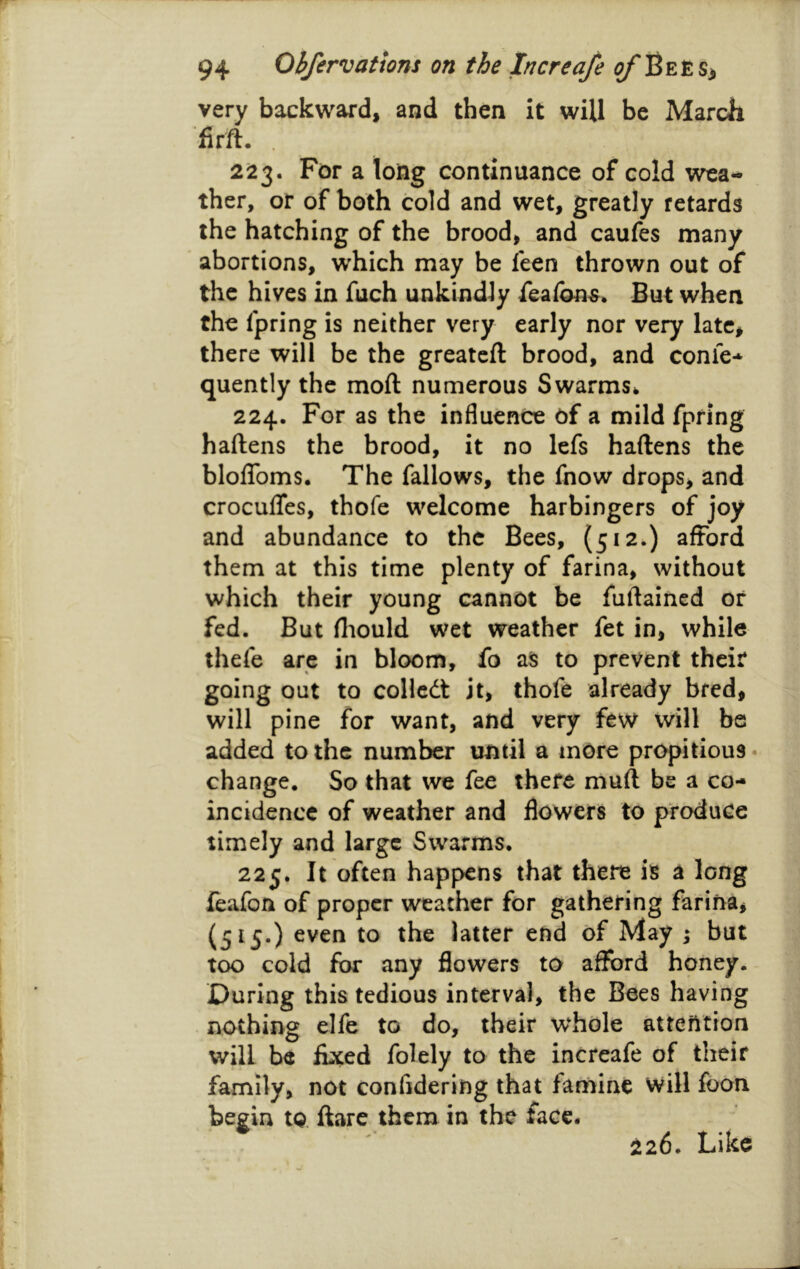 very backward, and then it will be March firft- . 2^23. For a long continuance of cold wea- ther, or of both cold and wet, greatly retards the hatching of the brood, and caufes many abortions, which may be feen thrown out of the hives in fuch unkindly feafon^* But when the fpring is neither very early nor very late, there will be the greatcft brood, and conic* quently the moft numerous Swarms* 224. For as the influence of a mild fpring haftens the brood, it no lefs haftens the blolToms. The fallows, the fnow drops, and croculTes, thofe welcome harbingers of joy and abundance to the Bees, (512.) afford them at this time plenty of farina, without which their young cannot be fuflaincd or fed. But fliould wet weather fet in, while thefe are in bloom, fo a§ to prevent their going out to coUcdt it, thofe already bred, will pine for want, and very few will be added to the number until a more propitious • change. So that we fee there muft be a co- incidence of weather and flowers to produce timely and large Swarms. 225. It often happens that there is a long feafon of proper weather for gathering farina, (515.) even to the latter end of May i but too cold for any flowers to afford honey. - During this tedious interval, the Bees having . nothing elfe to do, their whole attention will be fixed folely to the increafe of their family, not confidering that famine will foon begin to flare them in the face. 226. Like