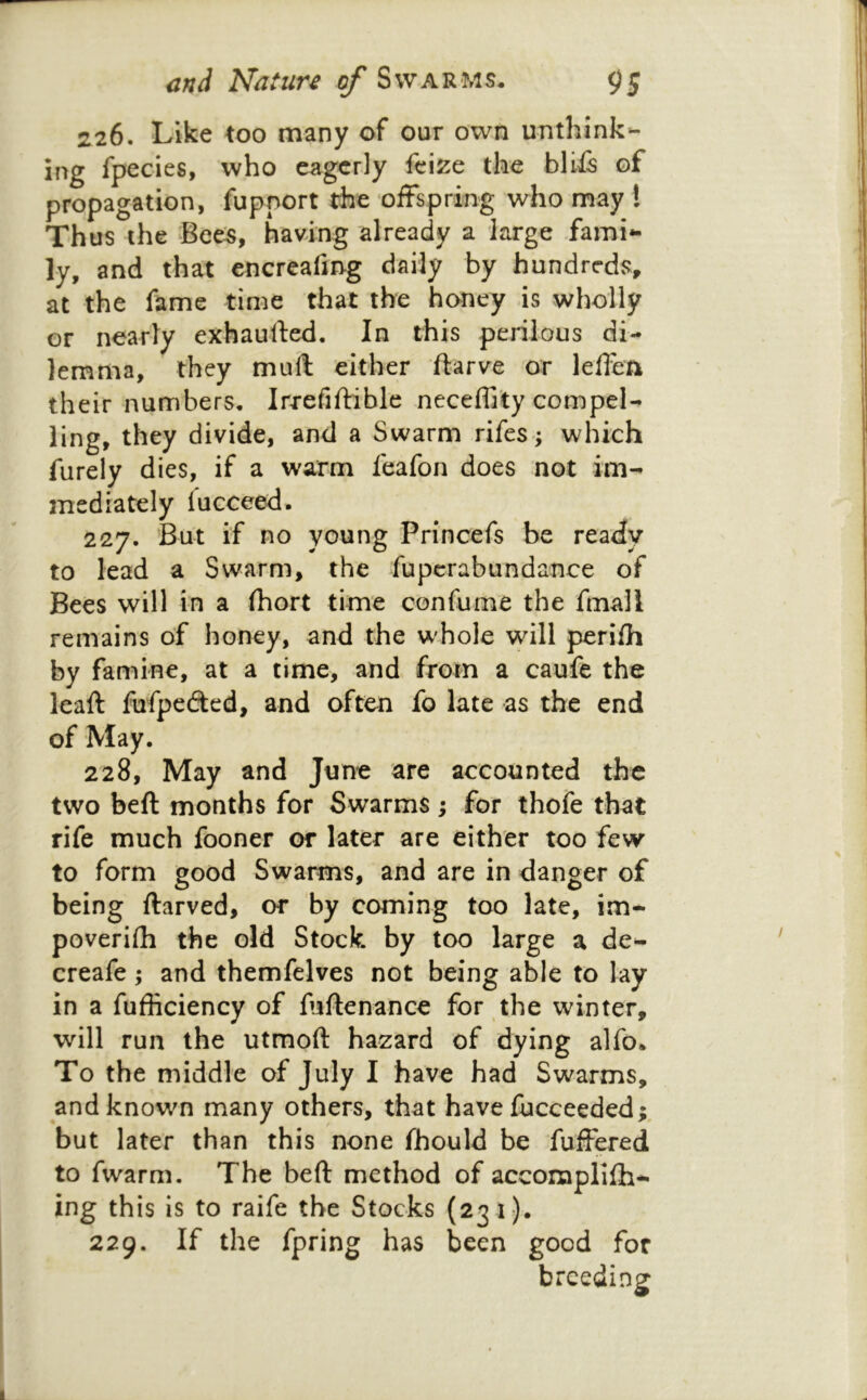 226. Like too many of our own unthink- ing fpecies, who eagerly fcize the bliis of propagation, fupnort the offspring who may t Thus the Bee:s, having already a large fami- ly, and that encreafing daily by hundreds, at the fame time that the honey is wholly or nearly exhauffed. In this perilous di- lemma, they mull either ftarve or leffen their numbers, Irrefiftible neceffi'ty compel- ling, they divide, and a Swarm rifes; which furely dies, if a warm feafon does not im- mediately fucceed. 227. But if no young Princefs be ready to lead a Swarm, the fupcrabundance of Bees will in a (hort time confume the fmall remains of honey, and the whole will perifh by famine, at a time, and from a caufe the leaft fufpcdted, and often fo late as the end of May. 228. May and June are accounted the two beft months for Swarms; for thofe that rife much fooner or later are either too few to form good Swarms, and are in danger of being ftarved, or by coming too late, im- poverilh the old Stock by too large a de- creafe; and themfelves not being able to lay in a fufficiency of fiftenance for the winter, will run the utmoft hazard of dying alfo. To the middle of July I have had Swarms, and known many others, that have fucceeded; but later than this none fhould be fuffered to fwarm. The beft method of accomplifh- ing this is to raife the Stocks (23 1). 229. If the fpring has been good for breeding