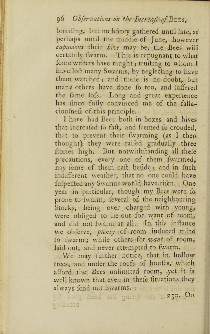 breeding, but no honey gathered until late^ as perhaps until the middle of June, however capacious their hive may be, the 'Bees will certainly fvvarm. This is repugnant .to what fome writers have taught; truiting to whom I have loft many Swarms, by neglecting to have them watched; and there is no doubt, but many others have done fo too, and lufFered the fame lofs. Long and great experience has ftnee fully convinced me of the falla- cioufnefs of-this principle. I have had Bees both in boxes and hives that increafed Id taft, and feemed fo crouded, that to prevent their fwarming (as I then thought) they were raifed gradually three ftories high. But notwithftanding all thefe precautions, every one of them fvvarmed, nay fome of them.caft befide; and in fuch indifterent weather, that no one could have ful'peCted any Swarms- would have- rifen. One year in particular, though my Bees were fo prone to fwarm, feveral of the neighbouring Stocks, being ove.r. charged with young, were obliged to lie out for. want of room, and did not f^arm at all.. In, this inftance v/e obferve, plenty mf room induced mine to fvvarm; while others, for of room, laid out, and never attempted to fvvarm. We may further notice, that in. hollow trees, and under the roofs of houfes, which afford the Bees unlimited room, -yet it is well known that even in thefe fftuations they alw’ays feiid out Swarms. 2'to. On