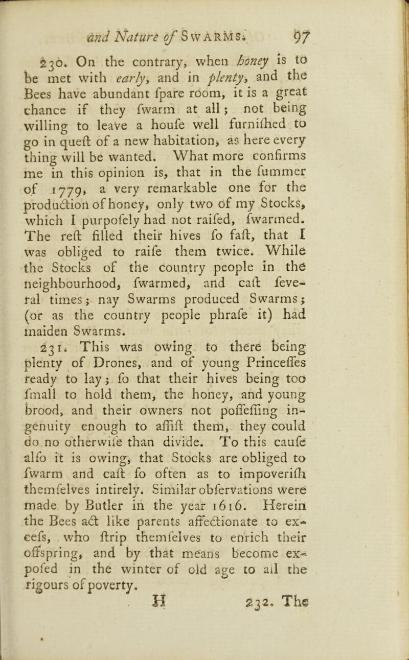 236. On the contrary, when honey Is to be met with earljy and in plenty^ and the Bees have abundant fpare room, it is a great chance if they fwarm at all ; not being willing to leave a houfe well furnifhed to go in queft of a new habitation^ as here every thing will be wanted. What more confirms me in this opinion is, that in the fummer of i779> a very remarkable one for the produdion of honey, only two of my Stocks, which I purpofely had not raifed, fwarmed. The reft filled their hives fo faft, that I was obliged to raife them twice. While the Stocks of the country people in th6 neighbourhood, fwarmed, and call feve- ral times; nay Swarms produced Swarms; (or as the country people phrafe it) had maiden Swarms. 2314 This was owing, to there being plenty of Drones, and of young Princefles ready to lay; fo that their hives being too fmall to hold them, the honey, and young brood, and their owners not poiTefiing in- genuity enough to alTift them, they could do no otherwife than divide. To this caufe alfo it is owing, that Stocks are obliged to fwarm and caft fo often as to impoverifti themfelves intirelv. Similar obfervations were made by Butler inThe year 1616. Herein the Bees ad like parents aftedionate to ex- cefs, who ftrip themfelves to enrich their offspring, and by that mearis become ex- pofed in the winter of old age to ad the rigours of poverty. H 232. The