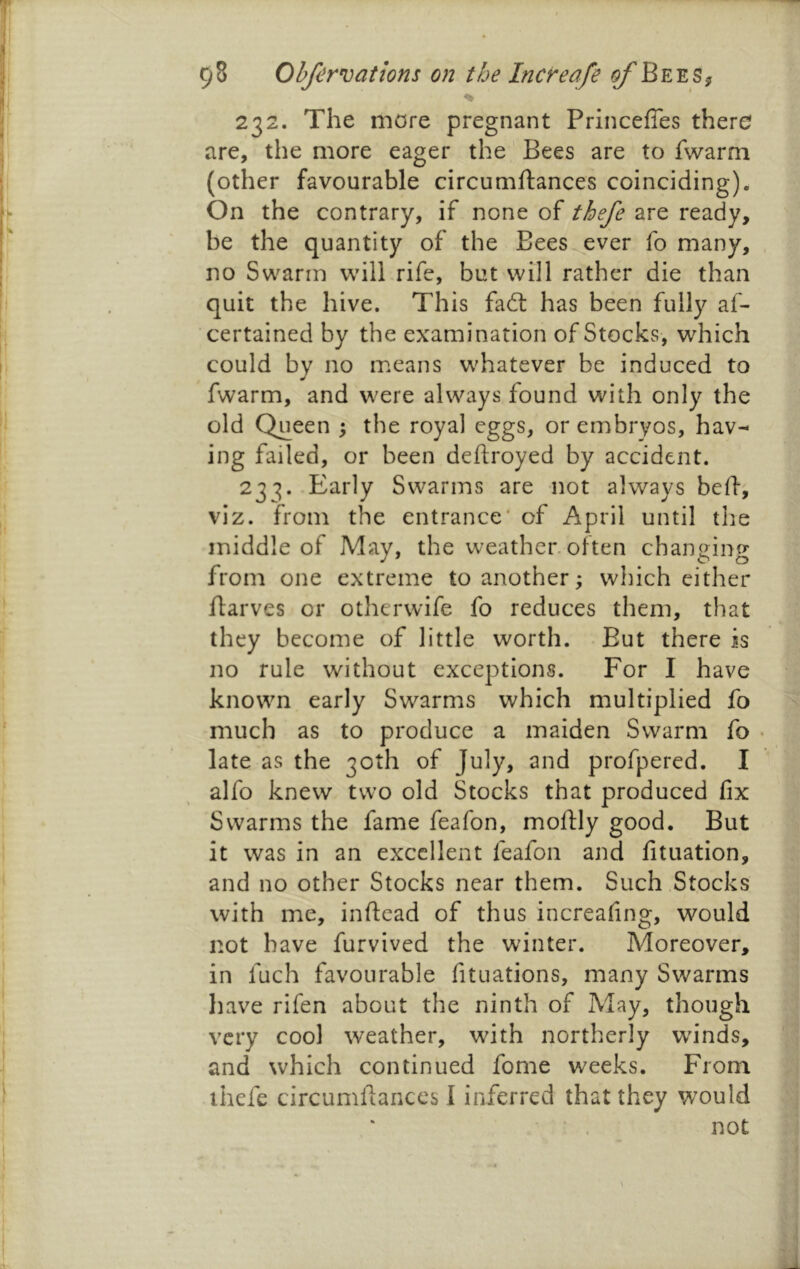 232. The more pregnant Princefles there are, the more eager the Bees are to fwarm (other favourable circumftances coinciding). On the contrary, if none of thefe are ready, be the quantity of the Bees.ever fo many, no Swarm will rife, but will rather die than quit the hive. This fad: has been fully af- certained by the examination of Stocks, which could by no means whatever be induced to fwarm, and were always found with only the old Queen 5 the royal eggs, or embryos, hav- ing failed, or been deftroyed by accident. 23'^. Early Swarms are not always belf, viz. from the entrance* of April until the middle of May, the weather, often changing from one extreme to another; which either flarves or otherwife fo reduces them, that they become of little worth. But there is no rule without exceptions. For I have known early Swarms which multiplied fo much as to produce a maiden Swarm fo • late as the 30th of July, and profpered. I alfo knew two old Stocks that produced fix Swarms the fame feafon, moftly good. But it was in an excellent feafon and fituation, and no other Stocks near them. Such Stocks with me, inftead of thus increafing, would not have furvived the winter. Moreover, in fuch favourable fituations, many Swarms have rifen about the ninth of May, though very cool weather, with northerly wn'nds, and which continued fome weeks. From ihefe circumfiances I inferred that they would not