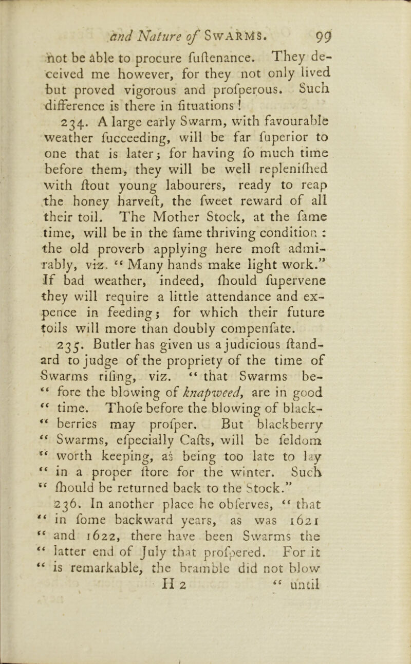 not be ^ble to procure fuftenance. They de- ceived me however, for they not only lived but proved vigorous and profperous. Such difference is there in fituations! 234. A large early Swarm, with favourable weather fucceeding, will be far fuperior to one that is later; for having fo much time before them, they will be well repleniflied with flout young labourers, ready to reap .the honey harvefl, the fweet reward of all their toil. The Mother Stock, at the fame time, will be in the fame thriving condition : the old proverb applying here mofl admi- rably, viz. Many hands make light work/* If bad weather, indeed, fliould fupervene they will require a little attendance and ex- pence in feeding; for which their future toils will more than doubly compenfate. 235. Butler has given us a judicious fland- ard to judge of the propriety of the time of Swarms riling, viz. “ that Swarms be- fore the blowing of knapweed, are in good time. Thofe before the blowing of black- berries may profper. But ' blackberry Swarms, efpecially Cafls, will be feldom worth keeping, as being too late to lay in a proper flore for the winter. Such fhould be returned back to the Stock.’’ 236. In another place he obferves, “ that in fome backward years, as was 1621 and 1622, there have been Swarms the latter end of July that profpered. For it is remarkable, the bramble did not blow- 11 2 until \ /