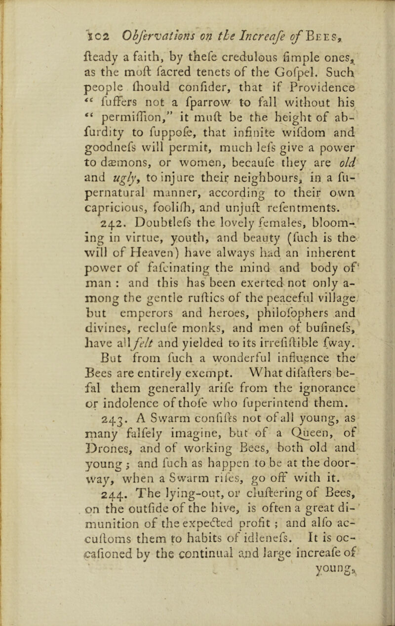 fteady a faith, by thefe credulous Ample ones, as the moft facred tenets of the Gofpel. Such people fliould confider, that if Providence fufFers not a fparrow- to fall without his permiffion/’ it muft be the height of ab- furdity to fuppofe, that infinite wifdom and goodnefs will permit, much lefs give a power to demons, or women, becaufe they are old^ and uglyy to injure their neighbours, in a fu- pernatural manner, according to their own capricious, foolifli, and unjuft refentments. 242. Doubtlefs the lovely females, bloom- ing in virtue, youth, and beauty (fuch is the will of Heaven) have always had an inherent power of fafcinating the mind and body of' man: and this has been exerted not only a- mong the gentle ruftics of the peaceful village, but emperors and heroes, philofqphers and divines, reclufe monks, and men of bufinefs, have all felt and yielded to its irrefiftible fway. But from fuch a wonderful influence the' Bees are entirely exempt. What difafters be-, fal them generally arife from the ignorance or indolence of thofe who fuperintend them. 243. A Swarm confifts not of all young, as^ many falfely imagine, but of’ a Qjaeen, of Drones, and of working Bees, both old and^ young ; and fuch as happen to be at the door-, way, when a Swarm riles, go off with it. 244. The lying-out, or ckvftering of Bees, on the outfide of the hive, is often a great di-' munition of the expefted profit ; and alfo ac- cuftoms them to habits of idlenefs. It is oc- cafioned by the continual and large increafe of youngs