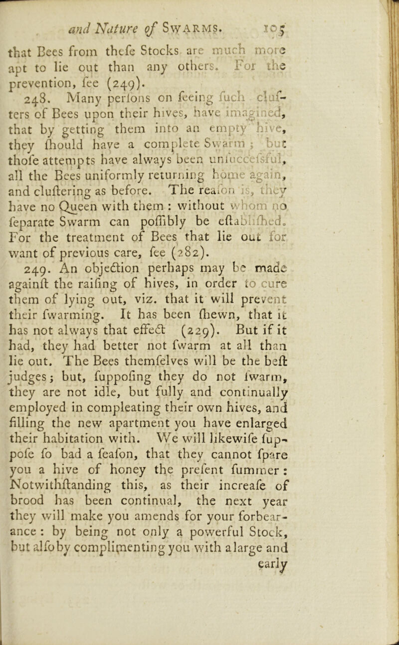 that Bees from thefe Stocks are much more apt to lie out than any others. For the prevention, fee (249). 248. Many perlons on feeing fuch claf- ters of Bees upon their hives, have imagined, that by getting them into an empty’ hive, they Ihould have a complete Swarm ; but thofe attempts have always been unlucc’efsful, all the Bees uniformly returning home again, and cluftering as before. The reafon is, ihty have no Queen with them : without whom no feparate Swarm can poffibly be eftablilhed^ For the treatment of Bees^ that lie out for want of previous care, fee (282). 249. An objedtion perhaps may be made againft the raifing of hives, in order to cure them of lying out, viz. that if will prevent their fwarming. It has been ftiewn, that \t has not always that effedt (229). But if it had, they had better not fwarm at all than lie out. The Bees them.felves will be the beft judges; but, fuppofing they do not fwarm, they are not idle, but fully and continually employed in compleating their own hives, and filling the new apartment you have enlarged their habitation with. V/e will likewife fup- pofe fo bad a feafon, that they cannot fpare you a hive of honey the prefent fumrner : Notwithftanding this, as their increafe of brood has been continual, the next year they will make you amends for your forbear- ance : by being not only a powerful Stock, but alfoby complii;nentingyou with alarge and