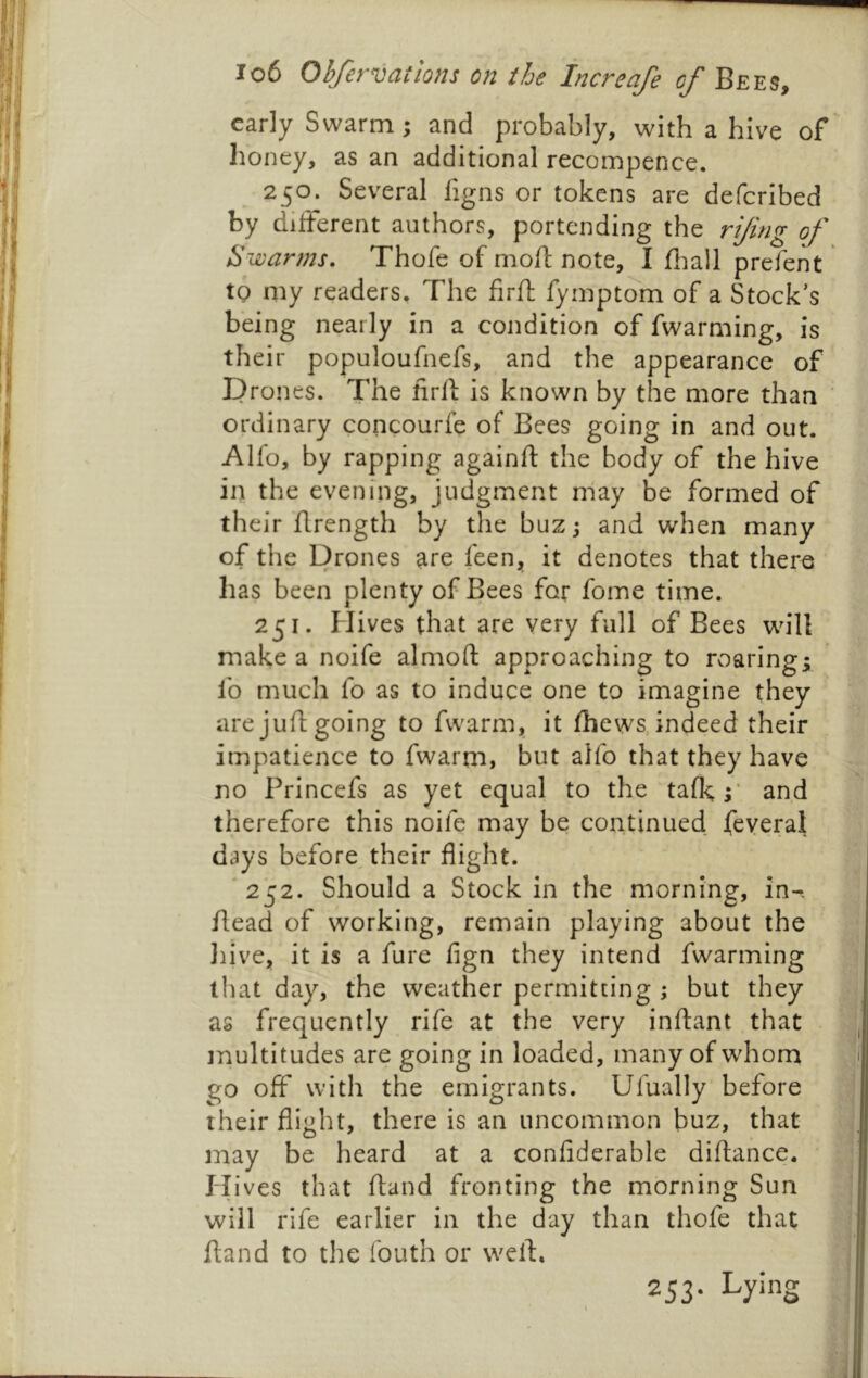 early Swarm j and probably, with a hive of honey, as an additional recompence. 250. Several figns or tokens are defcribed by diiferent authors, portending the rijing of Swanns. Thofe of mofl: note, I fliall prefent to my readers. The firft fymptom of a Stock’s being nearly in a condition of fwarming, is their populoufnefs, and the appearance of P rones. The firil is known by the more than ordinary concourfe of Bees going in and out. Alfo, by rapping againft the body of the hive in the evening, judgment may be formed of their flrength by the buz j and when many of the Drones are feen„ it denotes that there has been plenty of Bees for fome time. 251. Hives that are very full of Bees will make a noife almoft approaching to roaring; fo much fo as to induce one to imagine they are juft going to fvvarm, it (hews, indeed their impatience to fwarrn, but alfo that they have no Princefs as yet equal to the talk,;' and therefore this noife may be continued feyeral days before^ their flight. '252. Should a Stock in the morning, in-, head of working, remain playing about the Jiive, it is a fure fign they intend fwarming that day, the weather permitting ; but they as frequently rife at the very inflant that tnultitudes are going in loaded, many of whom go off with the emigrants. Ufually before their flight, there is an uncommon buz, that may be heard at a conflderable diftance. H ives that ftand fronting the morning Sun will rife earlier in the day than thofe that ftand to the fouth or weft. 253- Lying