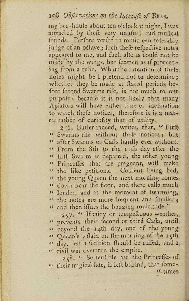 my bce-houfe about ten o'clock at night, I was attraded by thefe very unufual aud mufical founds. Perfons verfed in mufic can tolerably judge of an odave ; fuch thefe refpedive notes appeared to me, and fuch alfo as could not be made by the wings, but fccmed as if proceed- ing from a tube. What the intention of thefe notes might- be I pretend not to determine; whether they be made at dated periods be- fore fecond Swarms rife, is not much to our purpqfe; becaufe it is not likely that many Apiators will have either time or inclination to watch thefe notices, therefore it is a. mat-? ter rather of curiofity than of utility. 256. Butler indeed, writes, that, FirfI; Swarms rife without thefe notices; but after Swarms or Cads hardly ever without,' From the 8 th to the 11th day after thq fil'd Swann is departed, the other young Princedes that are pregnant, will make: the like petitions, Confent being, had, the young Queen the next morning comes down near the floor, and there calls much louder, and at the moment of fwarming,^ the notes are more frequent and fhriller; and then iflfues the buzzing multitude.'* 257. If rainy or tempeduous weather,, prevents their fecond or third Cads, untif beyond the 14th day, one of the young^ Queen's is flain on the morning of the 15th day, led a fedition fhould be raifed, and a. civil war overturn the empire. 258. So fenfible are the Princeflfes of their tragical fate, if left behind, that fome-. times I