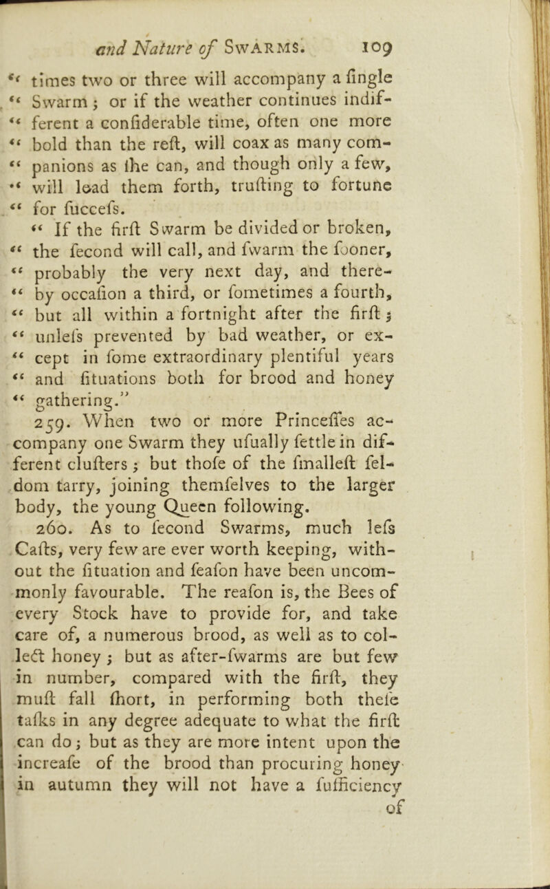 times two or three will accompany a Angle Swarm y or if the weather continues indif- ferent a confiderable time, often one more bold than the reft, will coax as many com- panions as ihe can, and though only a few, will load them forth, trufting to fortune for fuccefs. If the firft Swarm be divided or broken, the fecond will call, and fwarm the fooner, probably the very next day, and there- by occafion a third, or fornetimes a fourth, but all within a fortnight after the firft 5 unlels prevented by bad weather, or ex- cept in fome extraordinary plentiful years and fituations both for brood and honey gathering.” 259. When two or more Princefifes ac- company one Swarm they ufually fettle in dif- ferent clufters -y but thofe of the fmalleft fel- ,dom tarry, joining themfelves to the larger body, the young Queen following. 260. As to fecond Swarms, much lefs Cafts, very few are ever worth keeping, with- out the fituation and feafon have been uncom- monly favourable. The reafon is, the Bees of every Stock have to provide for, and take care of, a numerous brood, as well as to col- ledf honey ; but as after-fwarms are but few in number, compared with the firft, they muft fall (hort, in performing both thefe tafles in any degree adequate to what the firft: can do; but as they are more intent upon the increafe of the brood than procuring honey' in autumn they will not have a fufficiency of