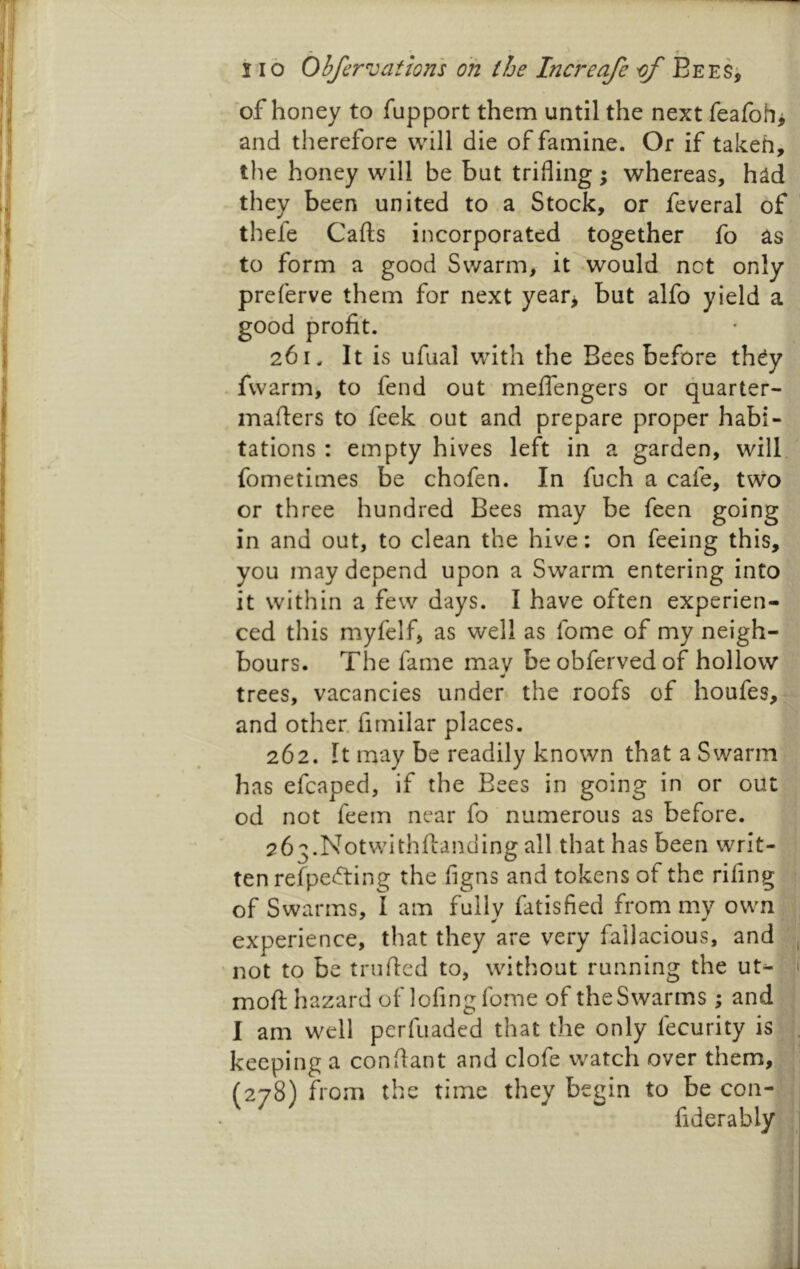 of honey to fupport them until the next feafoh> and therefore will die of famine. Or if takeh, the honey will be but trifling; whereas, had they been united to a Stock, or feveral of thefe Gafts incorporated together fo as to form a good Swarm, it would net only preferve them for next year> but alfo yield a good profit. 261. It is ufual with the Bees before th^y fwarm, to fend out meftengers or quarter- mafters to feek out and prepare proper habi- tations : empty hives left in a garden, will fometimes be chofen. In fuch a cafe, tvvo or three hundred Bees may be feen going in and out, to clean the hive: on feeing this, you may depend upon a Swarm entering into it within a few days. I have often experien- ced this myfelf, as well as fome of my neigh- bours. The fame mav beobfervedof hollow trees, vacancies under the roofs of houfes, and other, firnilar places. 262. It may be readily known that a Swarm has efcaped, if the Bees in going in or out od not feem near fo numerous as before. 263. Notwithftanding all that has been writ- ten refpetfting the flgns and tokens of the rifing of Swarms, I am fully fatisfied from my own experience, that they are very fallacious, and not to be trufted to, without running the ut^ moft hazard of lofing fome of the Swarms; and I am well perfuaded that the only fecurity is keeping a conftant and clofe watch over them, (278) from the time they begin to be con- fiderably