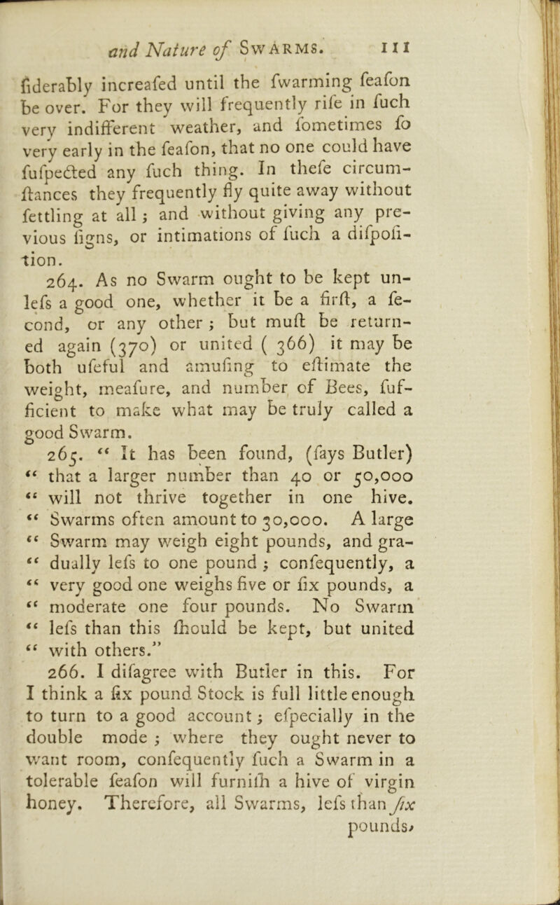 fiderably increafed until the fwarming feafon be over. For they will frequently rile in fuch very indifferent weather, and fbmetimes fo very early in the feafon, that no one could have fufpedled any fuch thing. In thefe circum- ftances they frequently fly quite away without fettling at all; and -without giving any pre- vious ligns, or intimations of luch a dilpofi- tion. 264. As no Swarm ought to be kept un- lefs a good one, whether it be a firll:, a fe- cond, or any other ; but muft be return- ed again (370) or united ( 366) it may be both ufeful and amufing to eftimate the weioht, meafure, and number of Bees, fuf- ficient to make what may be truly called a good Swarm. 265. It has been found, (fays Butler) that a larger number than 40 or 50,000 will not thrive together in one hive. Swarms often amount to 30,000. A large Swarm may weigh eight pounds, and gra- dually lefs to one pound ^ confequently, a ‘‘ very good one weighs five or fix pounds, a moderate one four pounds. No Swann* “ lefs than this Ihould be kept, but united with others.” 266. I difagree wfith Butler in this. For I think a fix pound Stock is full little enough to turn to a good account; efpecially in the double mode ; where they ought never to want room, confequently fuch a Swarm in a tolerable feafon will furnilF a hive of virgin honey. Therefore, all Swarms, lefs than fix pounds/