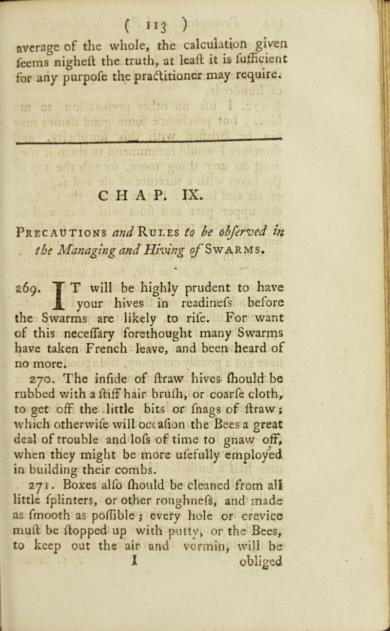 average of the whole, the calculation given feems nigheft the truth, at leafl; it is fufficient for any purpofe the praif1;itioner may require. CHAP. IX. • • Precautions Rules to be obferved in . the Managing and Hiving ^Swarms. 269. T T will be highly prudent to have JL your hives in readinefs -before the Swarms are likely to rife. For ^want of this neceflary forethought many Swarms have taken French leave, and been-heard of no more. 270. The infide of ftraw hives fhouldfoe . rubbed with aftiffhair brufh, or coarfe cloth, to get off the -little bits or fnags of ftraw; which otherwife wilLoccafion the Bees a great deal of trouble and lofs of time to gnaw off, when they might be more ufefully employed in building their combs. 271. Boxes alfo (hould be cleaned from all little fplinters, or other roughnefs, and mads as fmooth as poflible j every hole or crevice muft be ftopped up with putty, or the Bees, to keep out the air and vermin, will be I obliged