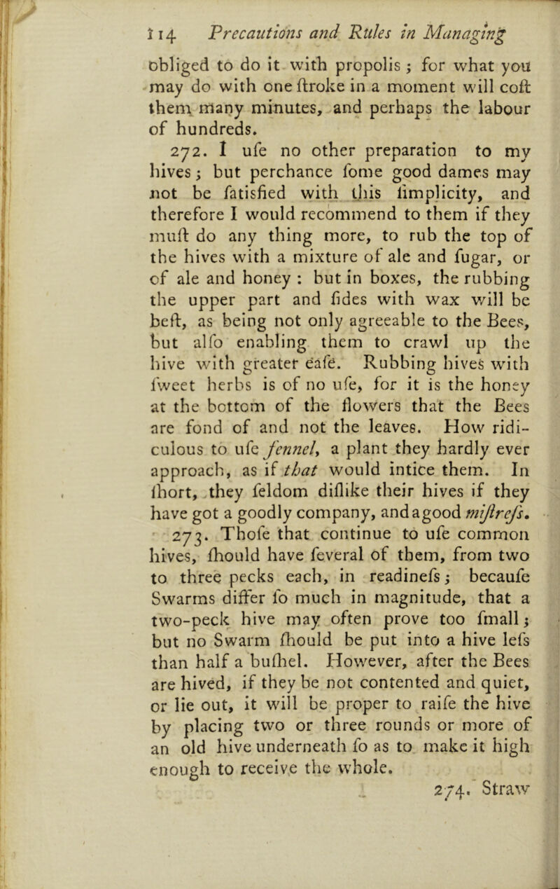 obliged to do it-with propolis ; for what you -may do with oneftroke in-a moment will coft theni many minutes, ^and perhaps the labour of hundreds. 272. I ufe no other preparation to my liives; but perchance fome good dames may not be fatisfied with^ tjiis limplicity, and therefore I would recommend to them if they mud do any thing more, to rub the top of the hives with a mixture of ale and fugar, or of ale and honey : but in boxes, the rubbing the upper part and fides with wax v/ill be bed, as being not only agreeable to the Bees, but alfo' enabling, them to crawl up the hive with greater eafe. Rubbing hives with fweet herbs is of no ufe, for it is the honey at the bottom of the flowers that the Bees are fond of and not the leaves. How ridi- culous to ufe fennely a plant,they hardly ever approach, .that would intice them. In Ihort, they feldom diflike their hives if they have got a goodly company, andagood niijlrefs* ••  273. Thofe that continue to ufe common ^ hives,' fhould have fe.veral of them, from two | to three pecks each, in readinefs; becaufe Swarms differ fo much in magnitude, that a two-peck hive may often prove too fmall j but no Swarm fhould be put into a hive lefs than half a bufl:iel. However, after the Bees are hived, if they be not contented and quiet, or lie out, it will be proper to raife the hive  by placing two or three rounds or more of j an old hive underneath fo as to, make it high ■ enough to receiv.e the whole. j 2;;4.’ Straw* j