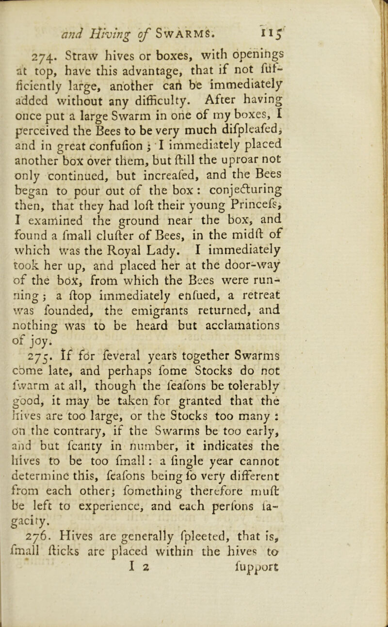 274. Straw hives or boxes, with openings at top, have this advantage, that if not flit- ficiently large, another can be immediately added without any difficulty. After having once put a large Swarm in one of my boxes, I perceived the Bees to be very much difpleafed, and in great confufion \ *I immediately placed another box over them, but ftill the uproar not only continued, but increafed, and the Bees began to pour Out of the box: conjefturing then, that they had loft their young Princefs^ I examined the ground near the box, and found a fmall clufter of Bees, in the midft of which Was the Royal Lady. I immediately took her up, and placed her at the door-way of the boXj from which the Bees were run- ning ; a ftop immediately enfued, a retreat was founded, the emigrants returned, and nothing was to be heard but acclamations of joy. 275. If for feveral years together Swarms come late, and perhaps fome Stocks do not fvvarm at all, though the feafons be tolerably good, it may be taken for granted that the Jiives are too large, or the Stocks too many \ on the contrary, if the Swarms be too early, and but fcanty in number, it indicates the hives to be too fmall: a fingle year cannot determine this, feafons being fo very different from each otherj fomething therefore muft be left to experience, and each perfons fa- gaciry. 276. Hives are generally fpleeted, that is, fmall fticks are placed vvithin the hives to I 2 fupoort