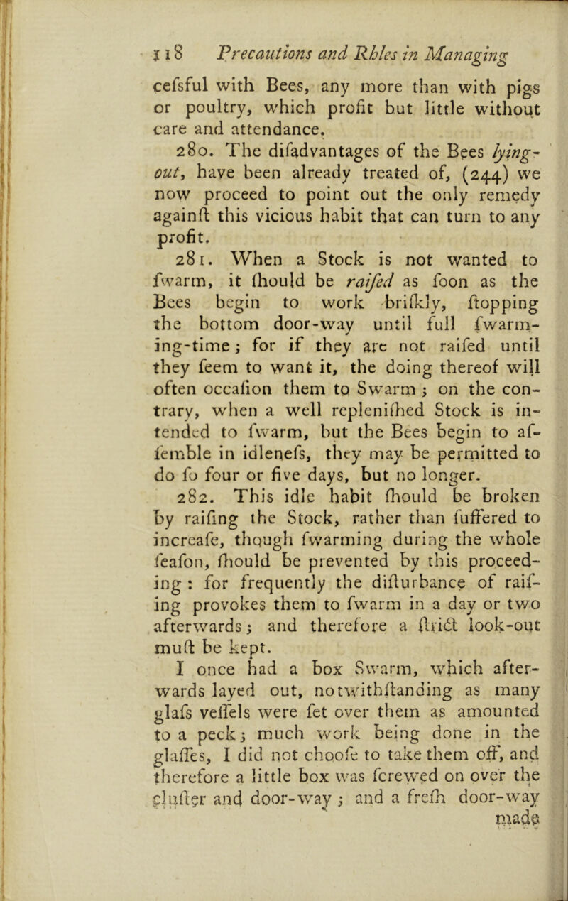 cefsful with Bees, any more than with pigs or poultry, which profit hut little without care and attendance. 280. The difadvantages of the Bees lying- out^ have been already treated of, (244) we now proceed to point out the only remedy againfl this vicious habit that can turn to any 281. When a Stock is not wanted to fwarm, it (hould be raifed as foon as the Bees begin to work brilkly, flopping the bottom door-way until full fwarrn- ing-time i for if they arc not raifed until they feeni to want it, the doing thereof will often occafion them to Sw^arm ; on the con- trary, when a well repleniihed Stock is in- tended to fwarm, but the Bees be^in to af- lemble in idlenefs, they may be perrnitted to do fo four or five days, but no longer. 282. This idle habit fliould be broken by raifing the Stock, rather than fuflfered to increafe, thqugh fwarming during the whole feafon, fliould be prevented by this proceed- ing : for frequently the diflurbance of raif- ing provokes them to fwarm in a day or two afterwards; and therefore a ftridt look-out mud be kept. I once had a box Swarm, which after- wards layed out, notwithflanding as many glafs velfels were fet over them as amounted to a peck 3 much work being done in the glaffes, I did not choofe to take them off, and therefore a little box was ferewed on over the clufl^r and door-way 3 and a frefh door-way mad^5