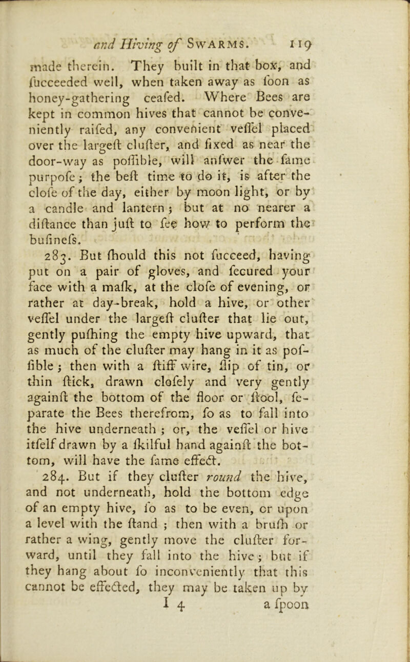 made therein. They built inthat box,' and Tucceeded well, when taken away as loon as honey-gathering ceafed. Where Bees are kept in common hives that cannot be conve-' niently raifed, any convenient veflel placed” over the largeft cinder, and fixed as near the door-way as poffible, will aniwer the fame- purpofe; the beft time to do it, is after the clofe of the day, either by moon light; or by a candle and lantern 3 but at no 'nearer a diftance than juft to fee hovy to perform the^ bufinefs. 283. But Ihould this not fucceed, having put on a pair of gloves, and fecured^your face with a mafk, at the clofe of evening, or rather at day-break, hold a hive, or'other* veflel under the largeft clafter that lie out, gently puftiing the empty hive upward, that as much of the clufter may hang in it as pof- fible ; then with a ftiff wire, flip of tin, or thin ftick, drawn clofely and very gently againft the bottom of the floor or 'ftool, fe- parate the Bees therefrom, fo as to fall into the hive underneath ; or, the velfel or hive itfelf drawn by a Ikilful hand againft the bot- tom, will have the fame effed:. ' 284. But if they clufter round the hive, and not underneath, hold the bottom edge of an empty hive, fo as to be even, or upon a level with the ftand ; then with a brufti or rather a wing, gently move the clufter for- ward, until they fall into the hive; but if they hang about fo inconveniently that this cannot be elfeded, they may be taken up by I 4 a fpoon